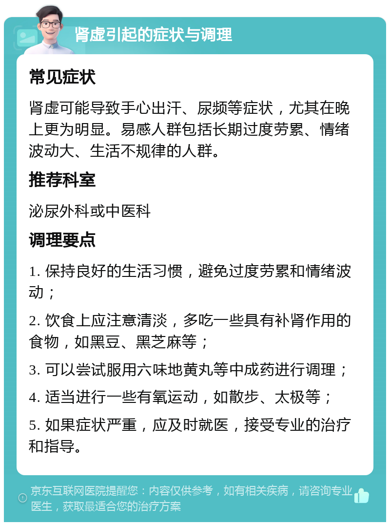 肾虚引起的症状与调理 常见症状 肾虚可能导致手心出汗、尿频等症状，尤其在晚上更为明显。易感人群包括长期过度劳累、情绪波动大、生活不规律的人群。 推荐科室 泌尿外科或中医科 调理要点 1. 保持良好的生活习惯，避免过度劳累和情绪波动； 2. 饮食上应注意清淡，多吃一些具有补肾作用的食物，如黑豆、黑芝麻等； 3. 可以尝试服用六味地黄丸等中成药进行调理； 4. 适当进行一些有氧运动，如散步、太极等； 5. 如果症状严重，应及时就医，接受专业的治疗和指导。