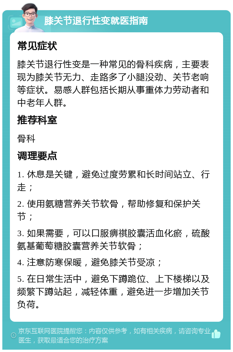 膝关节退行性变就医指南 常见症状 膝关节退行性变是一种常见的骨科疾病，主要表现为膝关节无力、走路多了小腿没劲、关节老响等症状。易感人群包括长期从事重体力劳动者和中老年人群。 推荐科室 骨科 调理要点 1. 休息是关键，避免过度劳累和长时间站立、行走； 2. 使用氨糖营养关节软骨，帮助修复和保护关节； 3. 如果需要，可以口服痹祺胶囊活血化瘀，硫酸氨基葡萄糖胶囊营养关节软骨； 4. 注意防寒保暖，避免膝关节受凉； 5. 在日常生活中，避免下蹲跪位、上下楼梯以及频繁下蹲站起，减轻体重，避免进一步增加关节负荷。