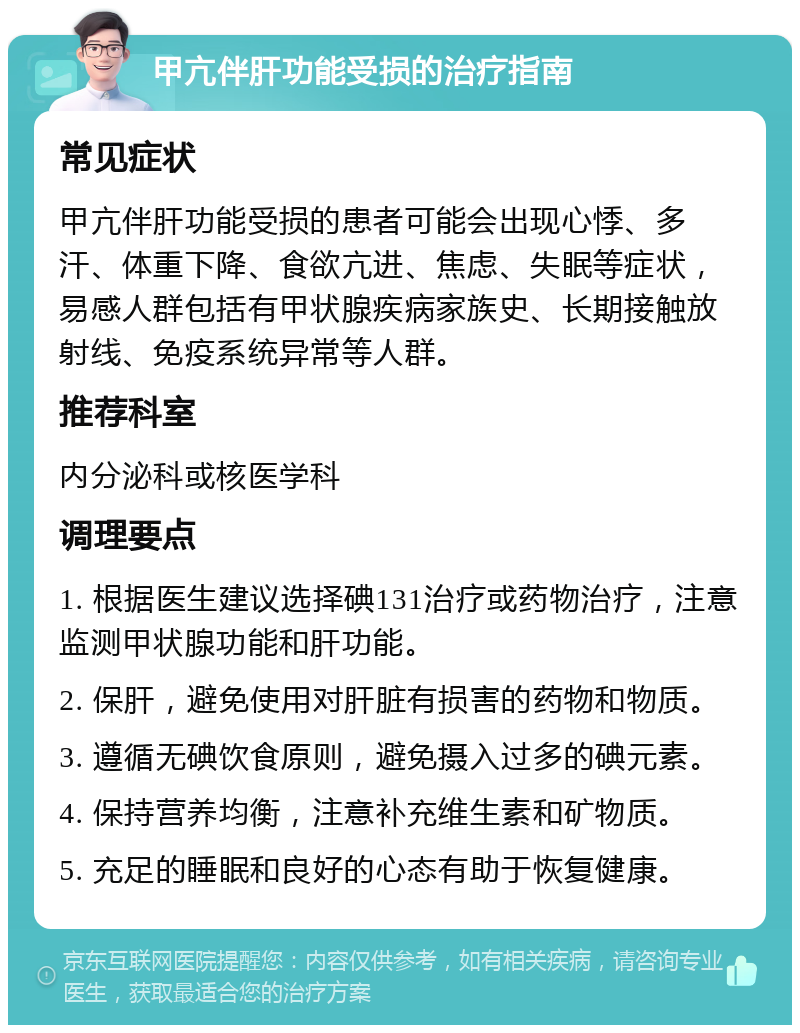 甲亢伴肝功能受损的治疗指南 常见症状 甲亢伴肝功能受损的患者可能会出现心悸、多汗、体重下降、食欲亢进、焦虑、失眠等症状，易感人群包括有甲状腺疾病家族史、长期接触放射线、免疫系统异常等人群。 推荐科室 内分泌科或核医学科 调理要点 1. 根据医生建议选择碘131治疗或药物治疗，注意监测甲状腺功能和肝功能。 2. 保肝，避免使用对肝脏有损害的药物和物质。 3. 遵循无碘饮食原则，避免摄入过多的碘元素。 4. 保持营养均衡，注意补充维生素和矿物质。 5. 充足的睡眠和良好的心态有助于恢复健康。