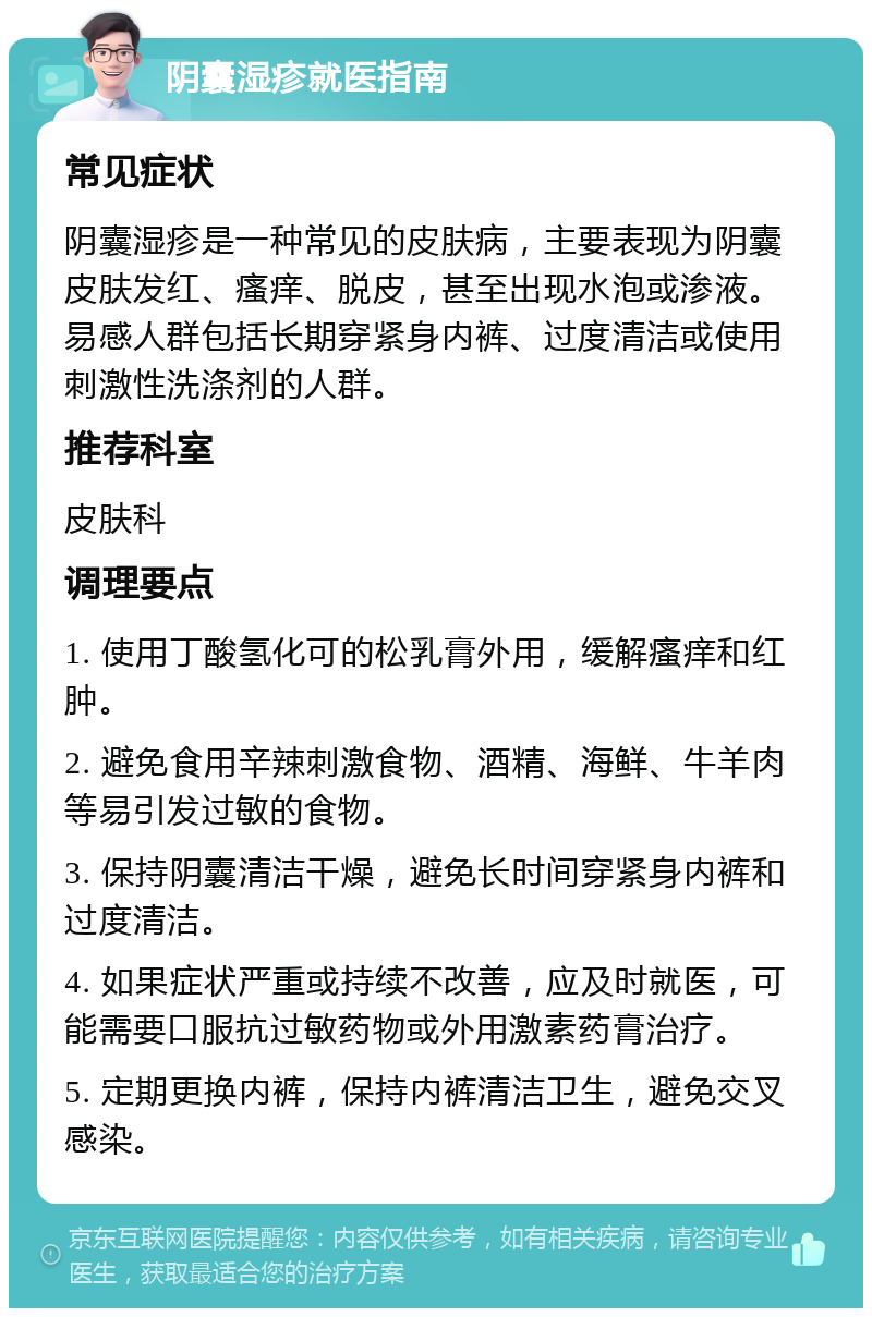 阴囊湿疹就医指南 常见症状 阴囊湿疹是一种常见的皮肤病，主要表现为阴囊皮肤发红、瘙痒、脱皮，甚至出现水泡或渗液。易感人群包括长期穿紧身内裤、过度清洁或使用刺激性洗涤剂的人群。 推荐科室 皮肤科 调理要点 1. 使用丁酸氢化可的松乳膏外用，缓解瘙痒和红肿。 2. 避免食用辛辣刺激食物、酒精、海鲜、牛羊肉等易引发过敏的食物。 3. 保持阴囊清洁干燥，避免长时间穿紧身内裤和过度清洁。 4. 如果症状严重或持续不改善，应及时就医，可能需要口服抗过敏药物或外用激素药膏治疗。 5. 定期更换内裤，保持内裤清洁卫生，避免交叉感染。