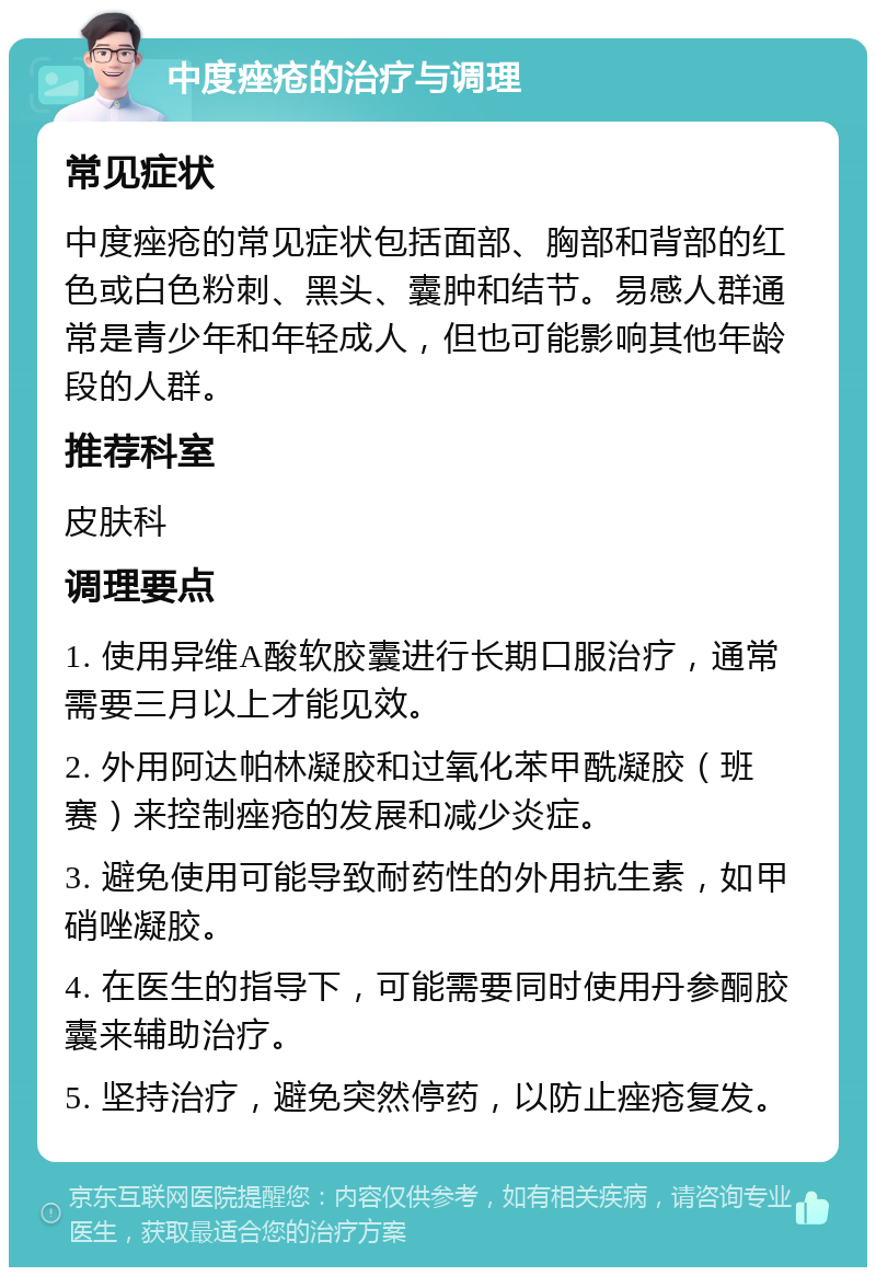 中度痤疮的治疗与调理 常见症状 中度痤疮的常见症状包括面部、胸部和背部的红色或白色粉刺、黑头、囊肿和结节。易感人群通常是青少年和年轻成人，但也可能影响其他年龄段的人群。 推荐科室 皮肤科 调理要点 1. 使用异维A酸软胶囊进行长期口服治疗，通常需要三月以上才能见效。 2. 外用阿达帕林凝胶和过氧化苯甲酰凝胶（班赛）来控制痤疮的发展和减少炎症。 3. 避免使用可能导致耐药性的外用抗生素，如甲硝唑凝胶。 4. 在医生的指导下，可能需要同时使用丹参酮胶囊来辅助治疗。 5. 坚持治疗，避免突然停药，以防止痤疮复发。