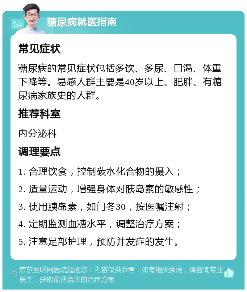 糖尿病就医指南 常见症状 糖尿病的常见症状包括多饮、多尿、口渴、体重下降等。易感人群主要是40岁以上、肥胖、有糖尿病家族史的人群。 推荐科室 内分泌科 调理要点 1. 合理饮食，控制碳水化合物的摄入； 2. 适量运动，增强身体对胰岛素的敏感性； 3. 使用胰岛素，如门冬30，按医嘱注射； 4. 定期监测血糖水平，调整治疗方案； 5. 注意足部护理，预防并发症的发生。