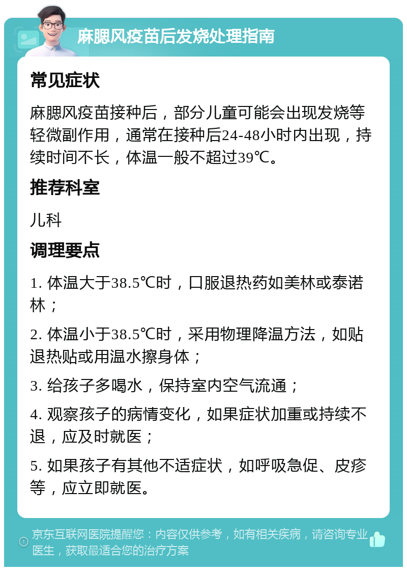 麻腮风疫苗后发烧处理指南 常见症状 麻腮风疫苗接种后，部分儿童可能会出现发烧等轻微副作用，通常在接种后24-48小时内出现，持续时间不长，体温一般不超过39℃。 推荐科室 儿科 调理要点 1. 体温大于38.5℃时，口服退热药如美林或泰诺林； 2. 体温小于38.5℃时，采用物理降温方法，如贴退热贴或用温水擦身体； 3. 给孩子多喝水，保持室内空气流通； 4. 观察孩子的病情变化，如果症状加重或持续不退，应及时就医； 5. 如果孩子有其他不适症状，如呼吸急促、皮疹等，应立即就医。