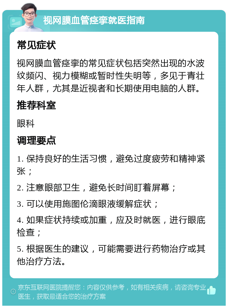 视网膜血管痉挛就医指南 常见症状 视网膜血管痉挛的常见症状包括突然出现的水波纹频闪、视力模糊或暂时性失明等，多见于青壮年人群，尤其是近视者和长期使用电脑的人群。 推荐科室 眼科 调理要点 1. 保持良好的生活习惯，避免过度疲劳和精神紧张； 2. 注意眼部卫生，避免长时间盯着屏幕； 3. 可以使用施图伦滴眼液缓解症状； 4. 如果症状持续或加重，应及时就医，进行眼底检查； 5. 根据医生的建议，可能需要进行药物治疗或其他治疗方法。