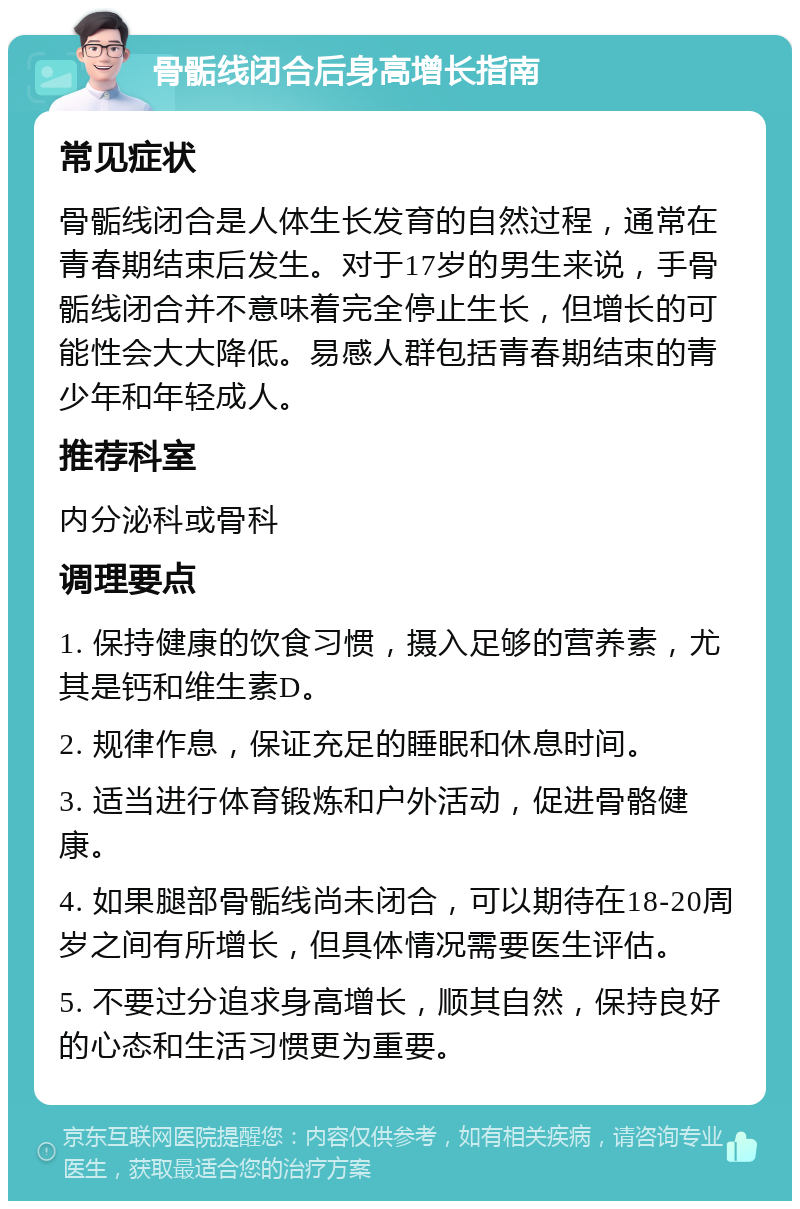 骨骺线闭合后身高增长指南 常见症状 骨骺线闭合是人体生长发育的自然过程，通常在青春期结束后发生。对于17岁的男生来说，手骨骺线闭合并不意味着完全停止生长，但增长的可能性会大大降低。易感人群包括青春期结束的青少年和年轻成人。 推荐科室 内分泌科或骨科 调理要点 1. 保持健康的饮食习惯，摄入足够的营养素，尤其是钙和维生素D。 2. 规律作息，保证充足的睡眠和休息时间。 3. 适当进行体育锻炼和户外活动，促进骨骼健康。 4. 如果腿部骨骺线尚未闭合，可以期待在18-20周岁之间有所增长，但具体情况需要医生评估。 5. 不要过分追求身高增长，顺其自然，保持良好的心态和生活习惯更为重要。