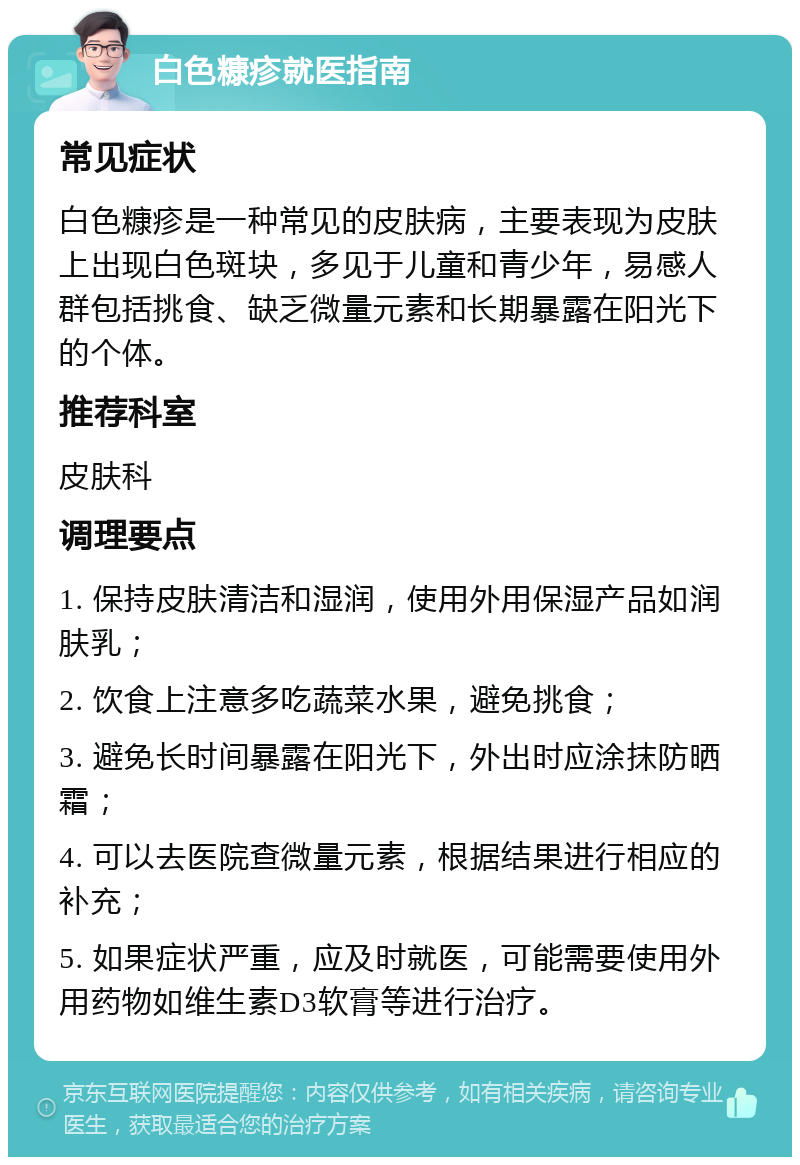 白色糠疹就医指南 常见症状 白色糠疹是一种常见的皮肤病，主要表现为皮肤上出现白色斑块，多见于儿童和青少年，易感人群包括挑食、缺乏微量元素和长期暴露在阳光下的个体。 推荐科室 皮肤科 调理要点 1. 保持皮肤清洁和湿润，使用外用保湿产品如润肤乳； 2. 饮食上注意多吃蔬菜水果，避免挑食； 3. 避免长时间暴露在阳光下，外出时应涂抹防晒霜； 4. 可以去医院查微量元素，根据结果进行相应的补充； 5. 如果症状严重，应及时就医，可能需要使用外用药物如维生素D3软膏等进行治疗。