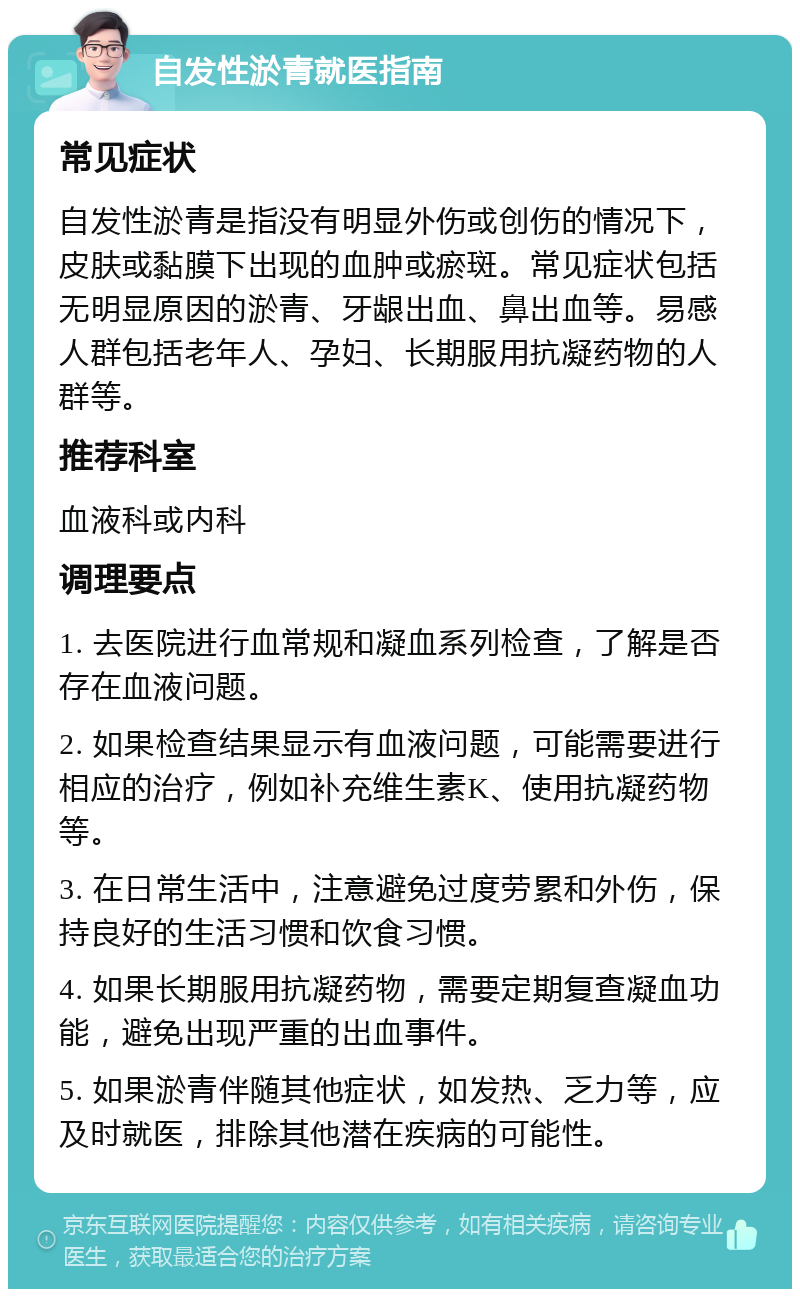 自发性淤青就医指南 常见症状 自发性淤青是指没有明显外伤或创伤的情况下，皮肤或黏膜下出现的血肿或瘀斑。常见症状包括无明显原因的淤青、牙龈出血、鼻出血等。易感人群包括老年人、孕妇、长期服用抗凝药物的人群等。 推荐科室 血液科或内科 调理要点 1. 去医院进行血常规和凝血系列检查，了解是否存在血液问题。 2. 如果检查结果显示有血液问题，可能需要进行相应的治疗，例如补充维生素K、使用抗凝药物等。 3. 在日常生活中，注意避免过度劳累和外伤，保持良好的生活习惯和饮食习惯。 4. 如果长期服用抗凝药物，需要定期复查凝血功能，避免出现严重的出血事件。 5. 如果淤青伴随其他症状，如发热、乏力等，应及时就医，排除其他潜在疾病的可能性。