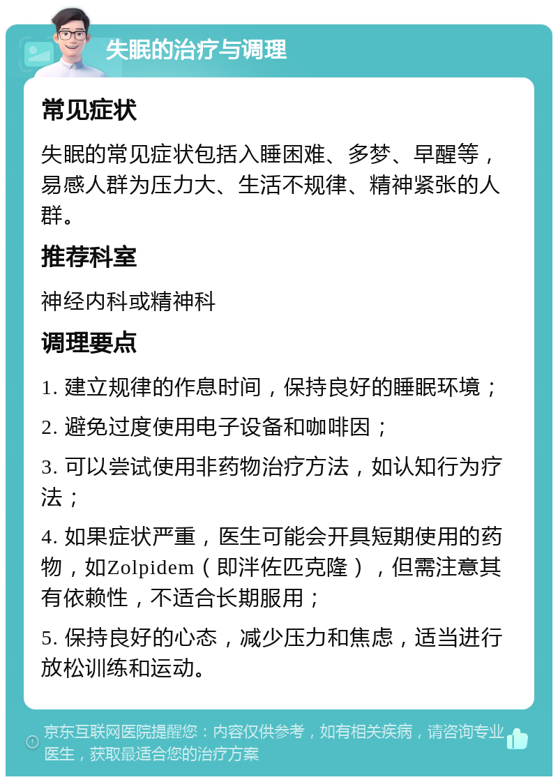 失眠的治疗与调理 常见症状 失眠的常见症状包括入睡困难、多梦、早醒等，易感人群为压力大、生活不规律、精神紧张的人群。 推荐科室 神经内科或精神科 调理要点 1. 建立规律的作息时间，保持良好的睡眠环境； 2. 避免过度使用电子设备和咖啡因； 3. 可以尝试使用非药物治疗方法，如认知行为疗法； 4. 如果症状严重，医生可能会开具短期使用的药物，如Zolpidem（即泮佐匹克隆），但需注意其有依赖性，不适合长期服用； 5. 保持良好的心态，减少压力和焦虑，适当进行放松训练和运动。