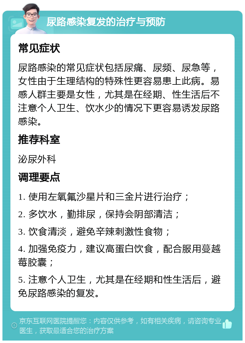 尿路感染复发的治疗与预防 常见症状 尿路感染的常见症状包括尿痛、尿频、尿急等，女性由于生理结构的特殊性更容易患上此病。易感人群主要是女性，尤其是在经期、性生活后不注意个人卫生、饮水少的情况下更容易诱发尿路感染。 推荐科室 泌尿外科 调理要点 1. 使用左氧氟沙星片和三金片进行治疗； 2. 多饮水，勤排尿，保持会阴部清洁； 3. 饮食清淡，避免辛辣刺激性食物； 4. 加强免疫力，建议高蛋白饮食，配合服用蔓越莓胶囊； 5. 注意个人卫生，尤其是在经期和性生活后，避免尿路感染的复发。