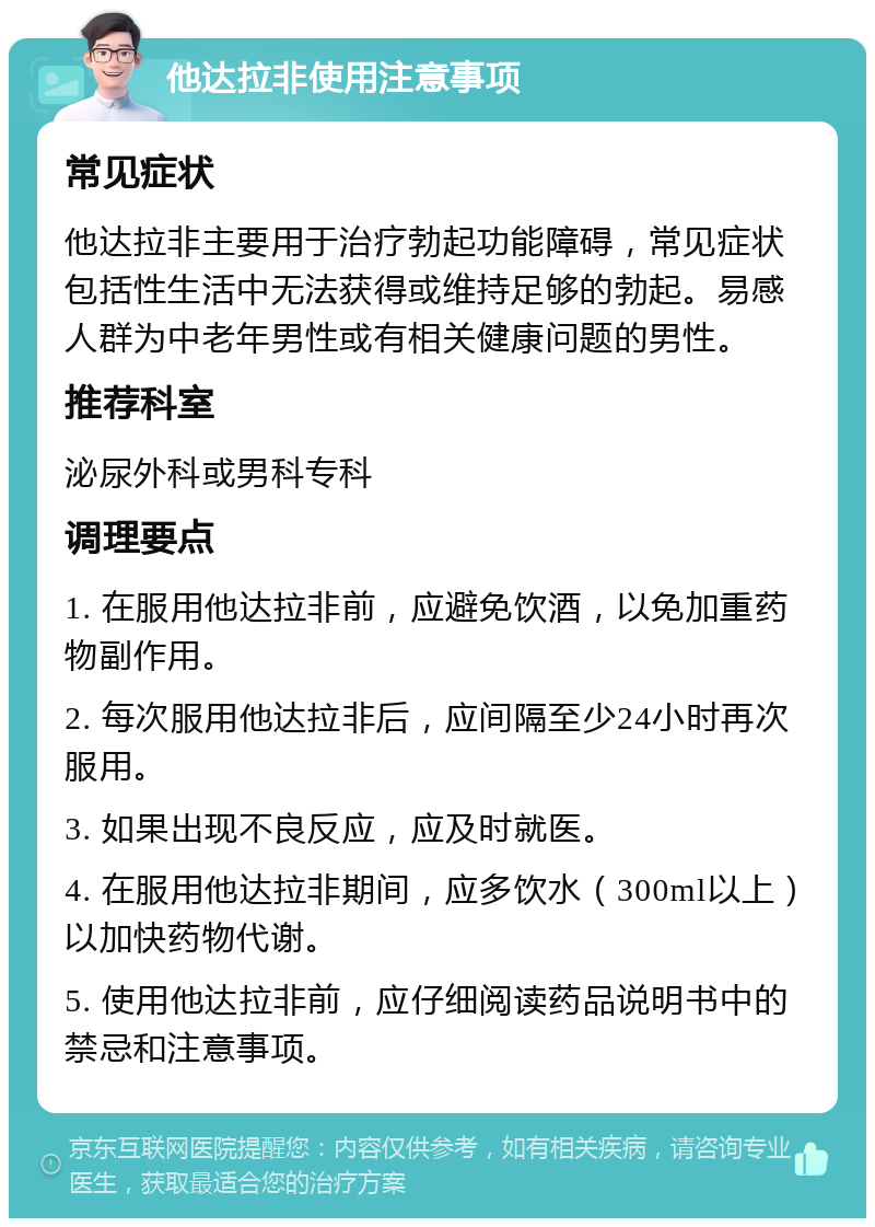 他达拉非使用注意事项 常见症状 他达拉非主要用于治疗勃起功能障碍，常见症状包括性生活中无法获得或维持足够的勃起。易感人群为中老年男性或有相关健康问题的男性。 推荐科室 泌尿外科或男科专科 调理要点 1. 在服用他达拉非前，应避免饮酒，以免加重药物副作用。 2. 每次服用他达拉非后，应间隔至少24小时再次服用。 3. 如果出现不良反应，应及时就医。 4. 在服用他达拉非期间，应多饮水（300ml以上）以加快药物代谢。 5. 使用他达拉非前，应仔细阅读药品说明书中的禁忌和注意事项。