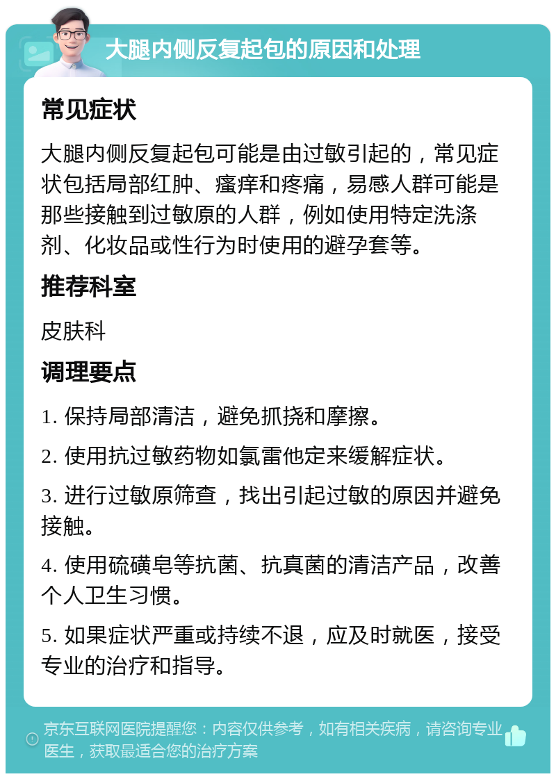 大腿内侧反复起包的原因和处理 常见症状 大腿内侧反复起包可能是由过敏引起的，常见症状包括局部红肿、瘙痒和疼痛，易感人群可能是那些接触到过敏原的人群，例如使用特定洗涤剂、化妆品或性行为时使用的避孕套等。 推荐科室 皮肤科 调理要点 1. 保持局部清洁，避免抓挠和摩擦。 2. 使用抗过敏药物如氯雷他定来缓解症状。 3. 进行过敏原筛查，找出引起过敏的原因并避免接触。 4. 使用硫磺皂等抗菌、抗真菌的清洁产品，改善个人卫生习惯。 5. 如果症状严重或持续不退，应及时就医，接受专业的治疗和指导。