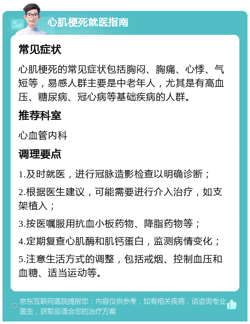 心肌梗死就医指南 常见症状 心肌梗死的常见症状包括胸闷、胸痛、心悸、气短等，易感人群主要是中老年人，尤其是有高血压、糖尿病、冠心病等基础疾病的人群。 推荐科室 心血管内科 调理要点 1.及时就医，进行冠脉造影检查以明确诊断； 2.根据医生建议，可能需要进行介入治疗，如支架植入； 3.按医嘱服用抗血小板药物、降脂药物等； 4.定期复查心肌酶和肌钙蛋白，监测病情变化； 5.注意生活方式的调整，包括戒烟、控制血压和血糖、适当运动等。