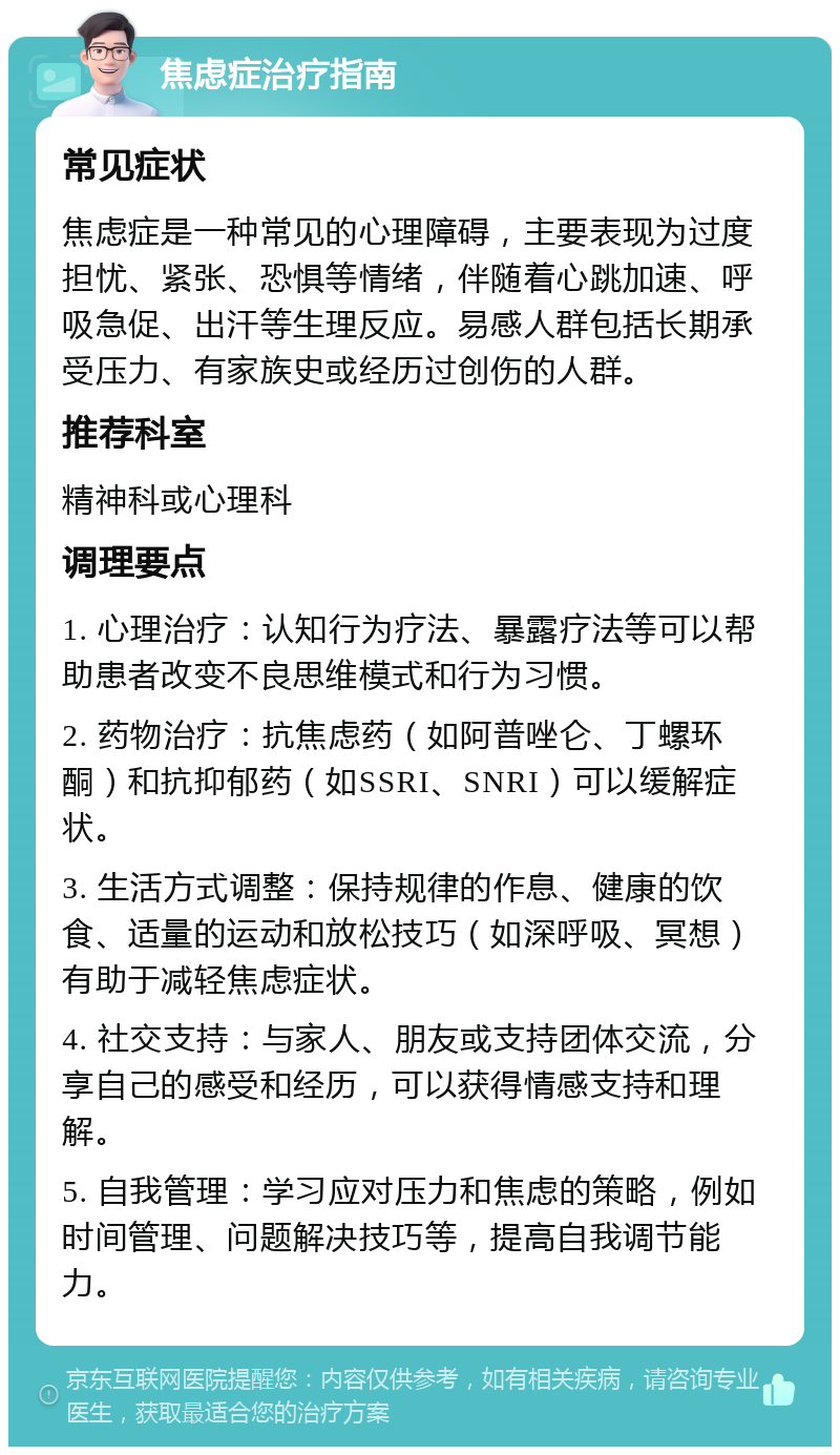 焦虑症治疗指南 常见症状 焦虑症是一种常见的心理障碍，主要表现为过度担忧、紧张、恐惧等情绪，伴随着心跳加速、呼吸急促、出汗等生理反应。易感人群包括长期承受压力、有家族史或经历过创伤的人群。 推荐科室 精神科或心理科 调理要点 1. 心理治疗：认知行为疗法、暴露疗法等可以帮助患者改变不良思维模式和行为习惯。 2. 药物治疗：抗焦虑药（如阿普唑仑、丁螺环酮）和抗抑郁药（如SSRI、SNRI）可以缓解症状。 3. 生活方式调整：保持规律的作息、健康的饮食、适量的运动和放松技巧（如深呼吸、冥想）有助于减轻焦虑症状。 4. 社交支持：与家人、朋友或支持团体交流，分享自己的感受和经历，可以获得情感支持和理解。 5. 自我管理：学习应对压力和焦虑的策略，例如时间管理、问题解决技巧等，提高自我调节能力。