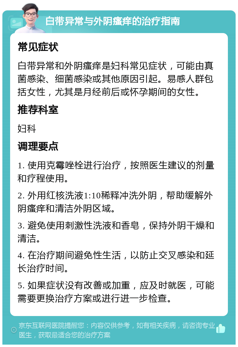 白带异常与外阴瘙痒的治疗指南 常见症状 白带异常和外阴瘙痒是妇科常见症状，可能由真菌感染、细菌感染或其他原因引起。易感人群包括女性，尤其是月经前后或怀孕期间的女性。 推荐科室 妇科 调理要点 1. 使用克霉唑栓进行治疗，按照医生建议的剂量和疗程使用。 2. 外用红核洗液1:10稀释冲洗外阴，帮助缓解外阴瘙痒和清洁外阴区域。 3. 避免使用刺激性洗液和香皂，保持外阴干燥和清洁。 4. 在治疗期间避免性生活，以防止交叉感染和延长治疗时间。 5. 如果症状没有改善或加重，应及时就医，可能需要更换治疗方案或进行进一步检查。