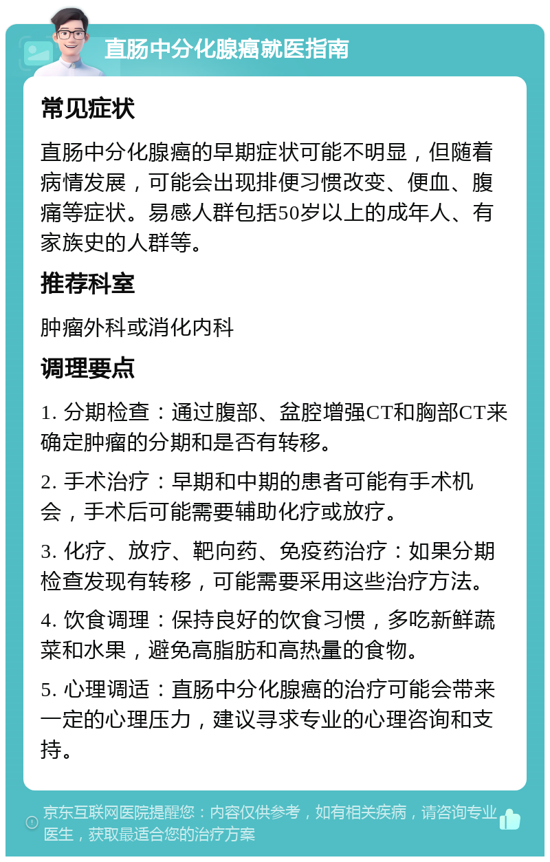 直肠中分化腺癌就医指南 常见症状 直肠中分化腺癌的早期症状可能不明显，但随着病情发展，可能会出现排便习惯改变、便血、腹痛等症状。易感人群包括50岁以上的成年人、有家族史的人群等。 推荐科室 肿瘤外科或消化内科 调理要点 1. 分期检查：通过腹部、盆腔增强CT和胸部CT来确定肿瘤的分期和是否有转移。 2. 手术治疗：早期和中期的患者可能有手术机会，手术后可能需要辅助化疗或放疗。 3. 化疗、放疗、靶向药、免疫药治疗：如果分期检查发现有转移，可能需要采用这些治疗方法。 4. 饮食调理：保持良好的饮食习惯，多吃新鲜蔬菜和水果，避免高脂肪和高热量的食物。 5. 心理调适：直肠中分化腺癌的治疗可能会带来一定的心理压力，建议寻求专业的心理咨询和支持。