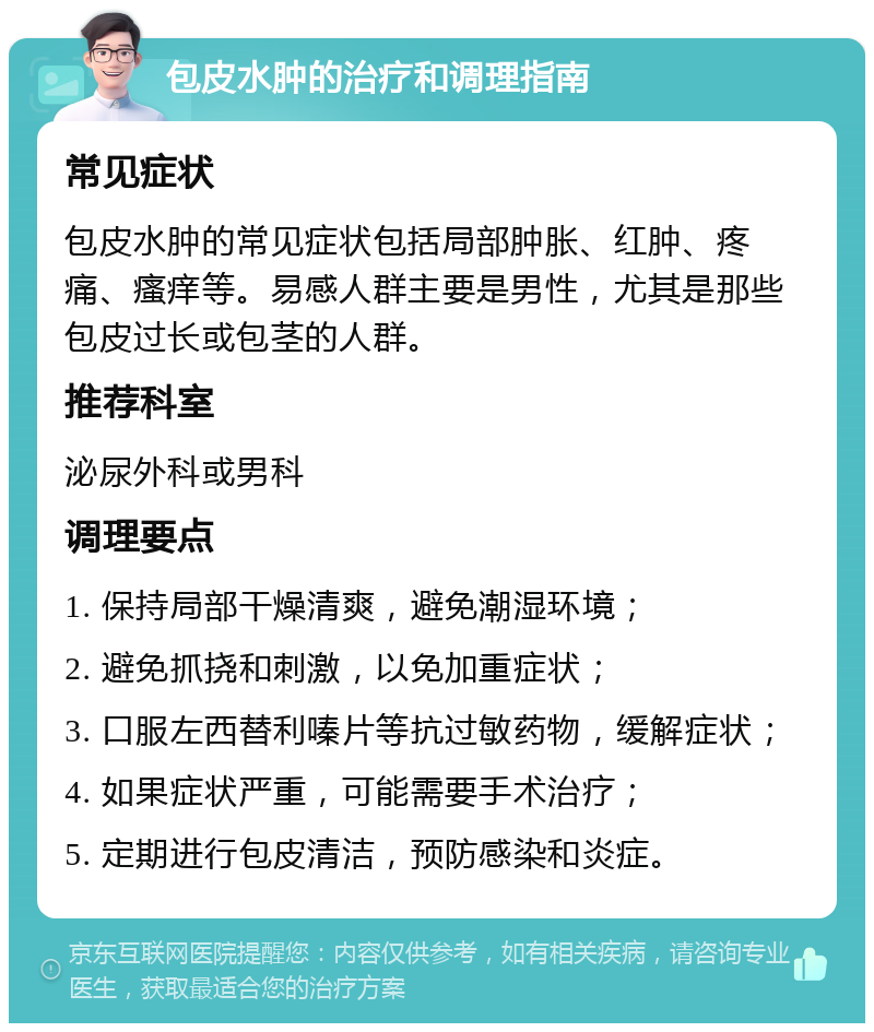 包皮水肿的治疗和调理指南 常见症状 包皮水肿的常见症状包括局部肿胀、红肿、疼痛、瘙痒等。易感人群主要是男性，尤其是那些包皮过长或包茎的人群。 推荐科室 泌尿外科或男科 调理要点 1. 保持局部干燥清爽，避免潮湿环境； 2. 避免抓挠和刺激，以免加重症状； 3. 口服左西替利嗪片等抗过敏药物，缓解症状； 4. 如果症状严重，可能需要手术治疗； 5. 定期进行包皮清洁，预防感染和炎症。