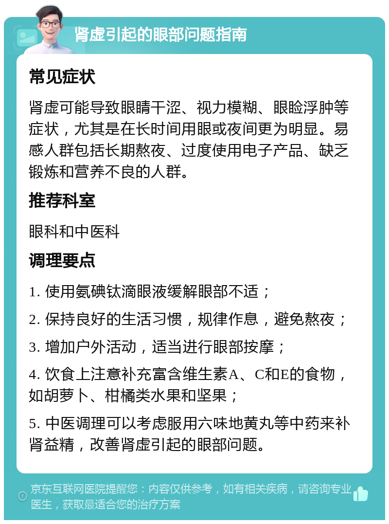 肾虚引起的眼部问题指南 常见症状 肾虚可能导致眼睛干涩、视力模糊、眼睑浮肿等症状，尤其是在长时间用眼或夜间更为明显。易感人群包括长期熬夜、过度使用电子产品、缺乏锻炼和营养不良的人群。 推荐科室 眼科和中医科 调理要点 1. 使用氨碘钛滴眼液缓解眼部不适； 2. 保持良好的生活习惯，规律作息，避免熬夜； 3. 增加户外活动，适当进行眼部按摩； 4. 饮食上注意补充富含维生素A、C和E的食物，如胡萝卜、柑橘类水果和坚果； 5. 中医调理可以考虑服用六味地黄丸等中药来补肾益精，改善肾虚引起的眼部问题。