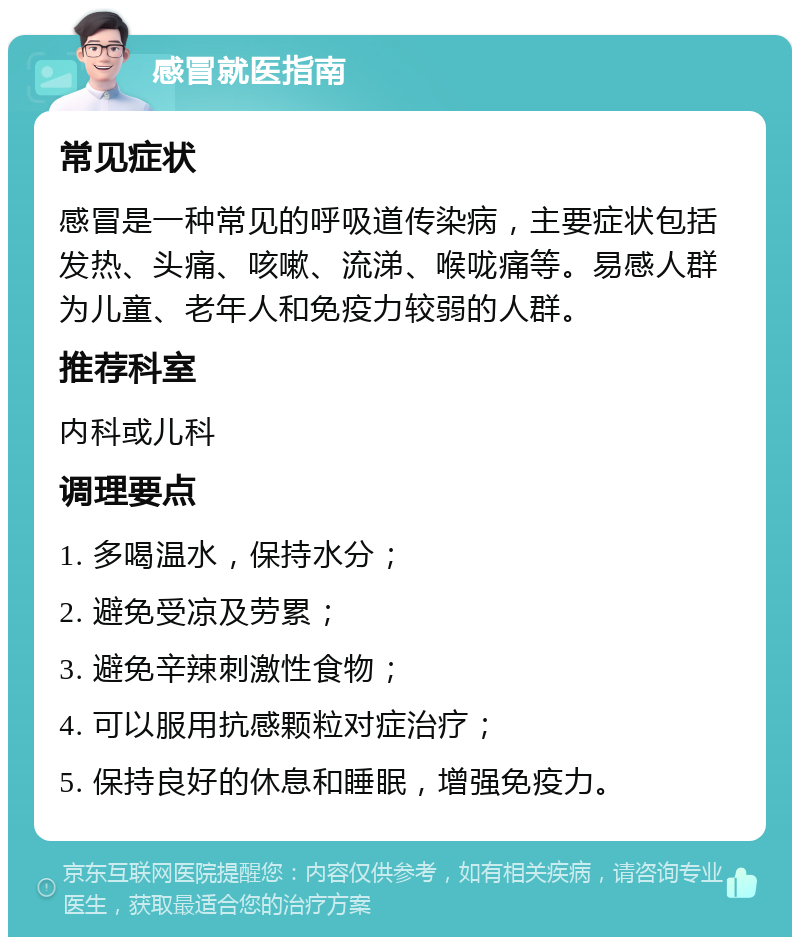 感冒就医指南 常见症状 感冒是一种常见的呼吸道传染病，主要症状包括发热、头痛、咳嗽、流涕、喉咙痛等。易感人群为儿童、老年人和免疫力较弱的人群。 推荐科室 内科或儿科 调理要点 1. 多喝温水，保持水分； 2. 避免受凉及劳累； 3. 避免辛辣刺激性食物； 4. 可以服用抗感颗粒对症治疗； 5. 保持良好的休息和睡眠，增强免疫力。