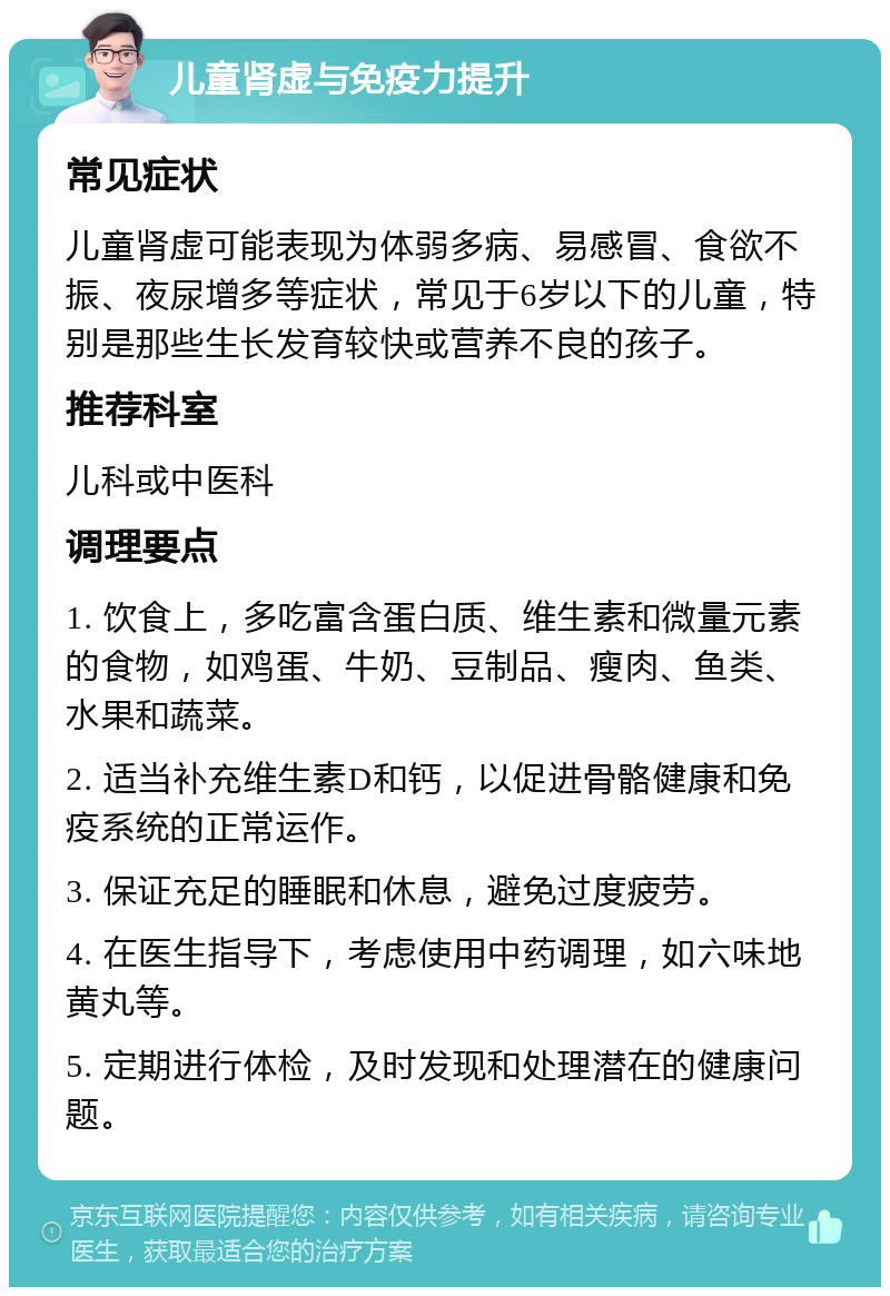 儿童肾虚与免疫力提升 常见症状 儿童肾虚可能表现为体弱多病、易感冒、食欲不振、夜尿增多等症状，常见于6岁以下的儿童，特别是那些生长发育较快或营养不良的孩子。 推荐科室 儿科或中医科 调理要点 1. 饮食上，多吃富含蛋白质、维生素和微量元素的食物，如鸡蛋、牛奶、豆制品、瘦肉、鱼类、水果和蔬菜。 2. 适当补充维生素D和钙，以促进骨骼健康和免疫系统的正常运作。 3. 保证充足的睡眠和休息，避免过度疲劳。 4. 在医生指导下，考虑使用中药调理，如六味地黄丸等。 5. 定期进行体检，及时发现和处理潜在的健康问题。