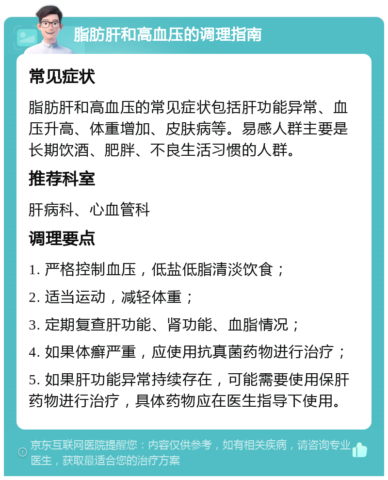 脂肪肝和高血压的调理指南 常见症状 脂肪肝和高血压的常见症状包括肝功能异常、血压升高、体重增加、皮肤病等。易感人群主要是长期饮酒、肥胖、不良生活习惯的人群。 推荐科室 肝病科、心血管科 调理要点 1. 严格控制血压，低盐低脂清淡饮食； 2. 适当运动，减轻体重； 3. 定期复查肝功能、肾功能、血脂情况； 4. 如果体癣严重，应使用抗真菌药物进行治疗； 5. 如果肝功能异常持续存在，可能需要使用保肝药物进行治疗，具体药物应在医生指导下使用。