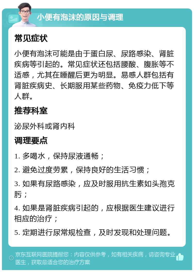 小便有泡沫的原因与调理 常见症状 小便有泡沫可能是由于蛋白尿、尿路感染、肾脏疾病等引起的。常见症状还包括腰酸、腹胀等不适感，尤其在睡醒后更为明显。易感人群包括有肾脏疾病史、长期服用某些药物、免疫力低下等人群。 推荐科室 泌尿外科或肾内科 调理要点 1. 多喝水，保持尿液通畅； 2. 避免过度劳累，保持良好的生活习惯； 3. 如果有尿路感染，应及时服用抗生素如头孢克肟； 4. 如果是肾脏疾病引起的，应根据医生建议进行相应的治疗； 5. 定期进行尿常规检查，及时发现和处理问题。