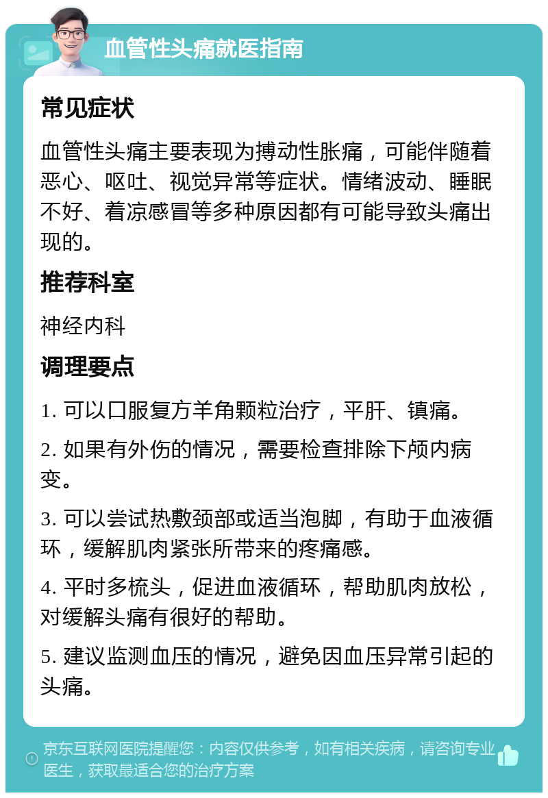 血管性头痛就医指南 常见症状 血管性头痛主要表现为搏动性胀痛，可能伴随着恶心、呕吐、视觉异常等症状。情绪波动、睡眠不好、着凉感冒等多种原因都有可能导致头痛出现的。 推荐科室 神经内科 调理要点 1. 可以口服复方羊角颗粒治疗，平肝、镇痛。 2. 如果有外伤的情况，需要检查排除下颅内病变。 3. 可以尝试热敷颈部或适当泡脚，有助于血液循环，缓解肌肉紧张所带来的疼痛感。 4. 平时多梳头，促进血液循环，帮助肌肉放松，对缓解头痛有很好的帮助。 5. 建议监测血压的情况，避免因血压异常引起的头痛。