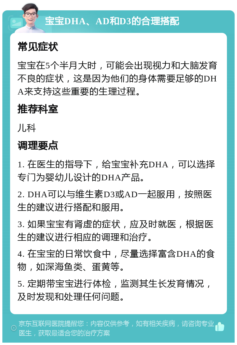 宝宝DHA、AD和D3的合理搭配 常见症状 宝宝在5个半月大时，可能会出现视力和大脑发育不良的症状，这是因为他们的身体需要足够的DHA来支持这些重要的生理过程。 推荐科室 儿科 调理要点 1. 在医生的指导下，给宝宝补充DHA，可以选择专门为婴幼儿设计的DHA产品。 2. DHA可以与维生素D3或AD一起服用，按照医生的建议进行搭配和服用。 3. 如果宝宝有肾虚的症状，应及时就医，根据医生的建议进行相应的调理和治疗。 4. 在宝宝的日常饮食中，尽量选择富含DHA的食物，如深海鱼类、蛋黄等。 5. 定期带宝宝进行体检，监测其生长发育情况，及时发现和处理任何问题。