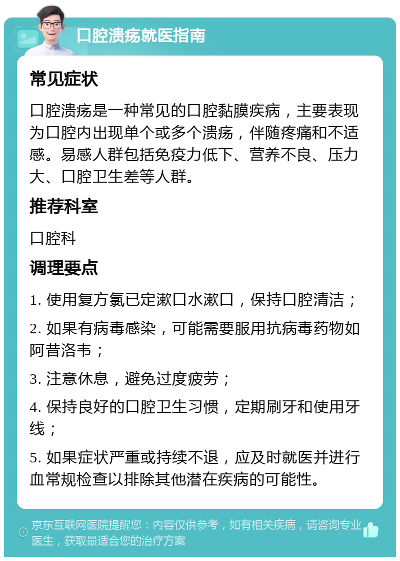 口腔溃疡就医指南 常见症状 口腔溃疡是一种常见的口腔黏膜疾病，主要表现为口腔内出现单个或多个溃疡，伴随疼痛和不适感。易感人群包括免疫力低下、营养不良、压力大、口腔卫生差等人群。 推荐科室 口腔科 调理要点 1. 使用复方氯已定漱口水漱口，保持口腔清洁； 2. 如果有病毒感染，可能需要服用抗病毒药物如阿昔洛韦； 3. 注意休息，避免过度疲劳； 4. 保持良好的口腔卫生习惯，定期刷牙和使用牙线； 5. 如果症状严重或持续不退，应及时就医并进行血常规检查以排除其他潜在疾病的可能性。