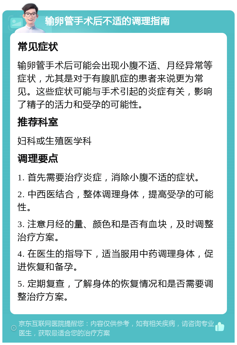 输卵管手术后不适的调理指南 常见症状 输卵管手术后可能会出现小腹不适、月经异常等症状，尤其是对于有腺肌症的患者来说更为常见。这些症状可能与手术引起的炎症有关，影响了精子的活力和受孕的可能性。 推荐科室 妇科或生殖医学科 调理要点 1. 首先需要治疗炎症，消除小腹不适的症状。 2. 中西医结合，整体调理身体，提高受孕的可能性。 3. 注意月经的量、颜色和是否有血块，及时调整治疗方案。 4. 在医生的指导下，适当服用中药调理身体，促进恢复和备孕。 5. 定期复查，了解身体的恢复情况和是否需要调整治疗方案。