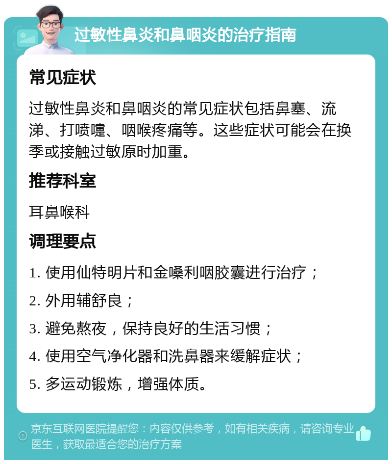 过敏性鼻炎和鼻咽炎的治疗指南 常见症状 过敏性鼻炎和鼻咽炎的常见症状包括鼻塞、流涕、打喷嚏、咽喉疼痛等。这些症状可能会在换季或接触过敏原时加重。 推荐科室 耳鼻喉科 调理要点 1. 使用仙特明片和金嗓利咽胶囊进行治疗； 2. 外用辅舒良； 3. 避免熬夜，保持良好的生活习惯； 4. 使用空气净化器和洗鼻器来缓解症状； 5. 多运动锻炼，增强体质。