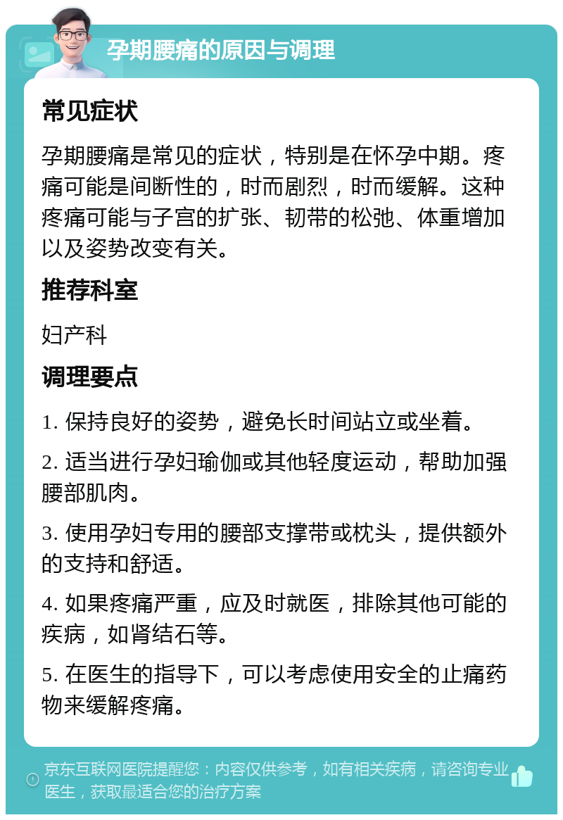 孕期腰痛的原因与调理 常见症状 孕期腰痛是常见的症状，特别是在怀孕中期。疼痛可能是间断性的，时而剧烈，时而缓解。这种疼痛可能与子宫的扩张、韧带的松弛、体重增加以及姿势改变有关。 推荐科室 妇产科 调理要点 1. 保持良好的姿势，避免长时间站立或坐着。 2. 适当进行孕妇瑜伽或其他轻度运动，帮助加强腰部肌肉。 3. 使用孕妇专用的腰部支撑带或枕头，提供额外的支持和舒适。 4. 如果疼痛严重，应及时就医，排除其他可能的疾病，如肾结石等。 5. 在医生的指导下，可以考虑使用安全的止痛药物来缓解疼痛。