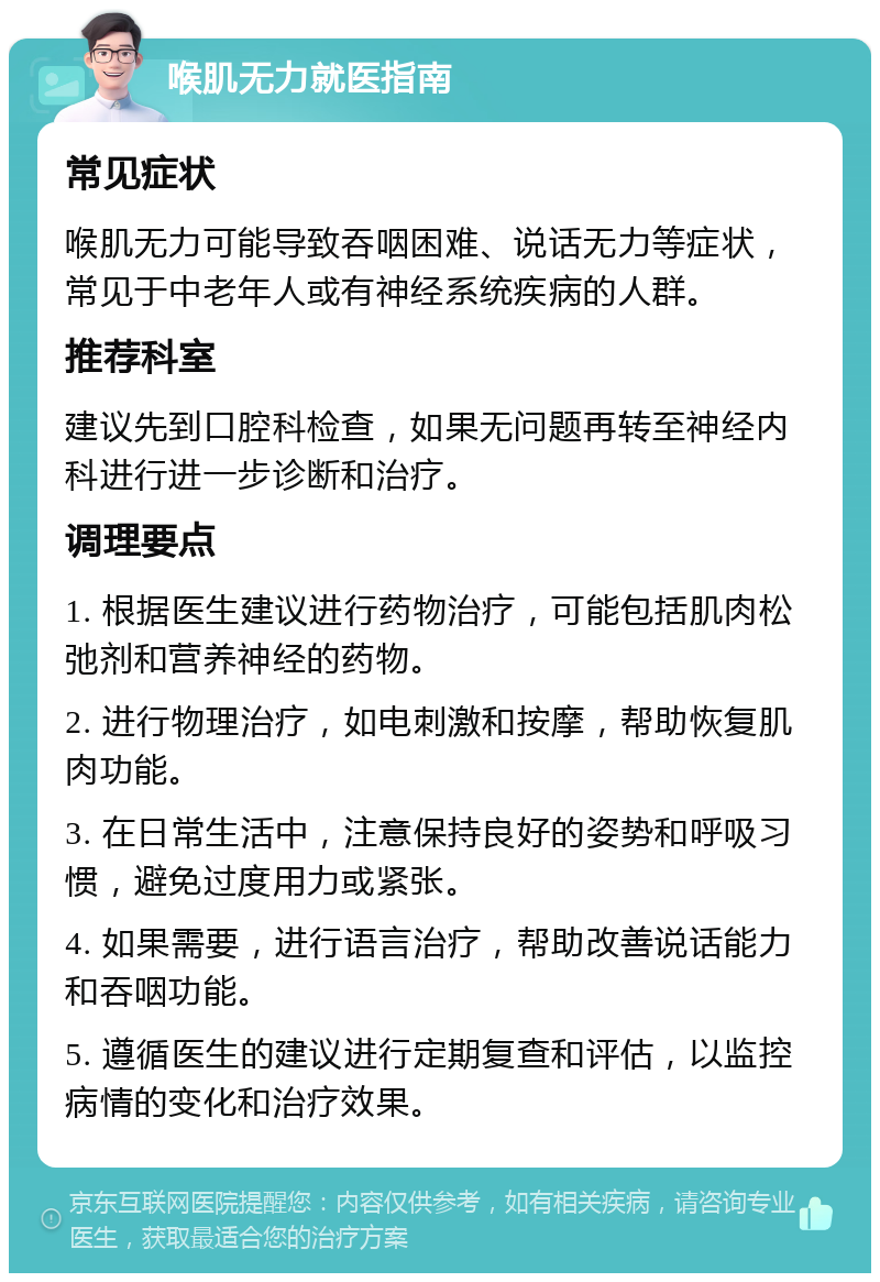 喉肌无力就医指南 常见症状 喉肌无力可能导致吞咽困难、说话无力等症状，常见于中老年人或有神经系统疾病的人群。 推荐科室 建议先到口腔科检查，如果无问题再转至神经内科进行进一步诊断和治疗。 调理要点 1. 根据医生建议进行药物治疗，可能包括肌肉松弛剂和营养神经的药物。 2. 进行物理治疗，如电刺激和按摩，帮助恢复肌肉功能。 3. 在日常生活中，注意保持良好的姿势和呼吸习惯，避免过度用力或紧张。 4. 如果需要，进行语言治疗，帮助改善说话能力和吞咽功能。 5. 遵循医生的建议进行定期复查和评估，以监控病情的变化和治疗效果。