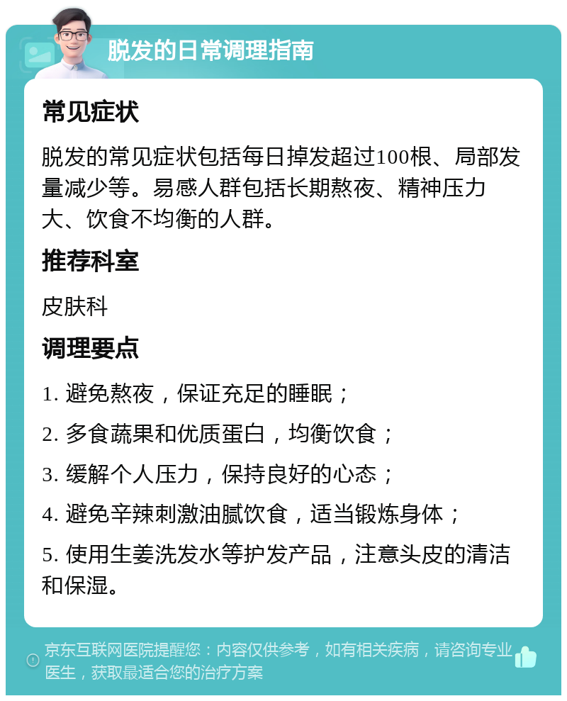 脱发的日常调理指南 常见症状 脱发的常见症状包括每日掉发超过100根、局部发量减少等。易感人群包括长期熬夜、精神压力大、饮食不均衡的人群。 推荐科室 皮肤科 调理要点 1. 避免熬夜，保证充足的睡眠； 2. 多食蔬果和优质蛋白，均衡饮食； 3. 缓解个人压力，保持良好的心态； 4. 避免辛辣刺激油腻饮食，适当锻炼身体； 5. 使用生姜洗发水等护发产品，注意头皮的清洁和保湿。