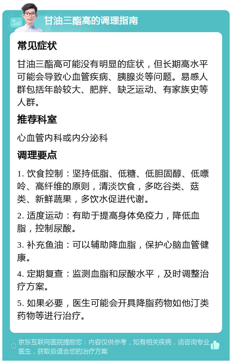 甘油三酯高的调理指南 常见症状 甘油三酯高可能没有明显的症状，但长期高水平可能会导致心血管疾病、胰腺炎等问题。易感人群包括年龄较大、肥胖、缺乏运动、有家族史等人群。 推荐科室 心血管内科或内分泌科 调理要点 1. 饮食控制：坚持低脂、低糖、低胆固醇、低嘌呤、高纤维的原则，清淡饮食，多吃谷类、菇类、新鲜蔬果，多饮水促进代谢。 2. 适度运动：有助于提高身体免疫力，降低血脂，控制尿酸。 3. 补充鱼油：可以辅助降血脂，保护心脑血管健康。 4. 定期复查：监测血脂和尿酸水平，及时调整治疗方案。 5. 如果必要，医生可能会开具降脂药物如他汀类药物等进行治疗。