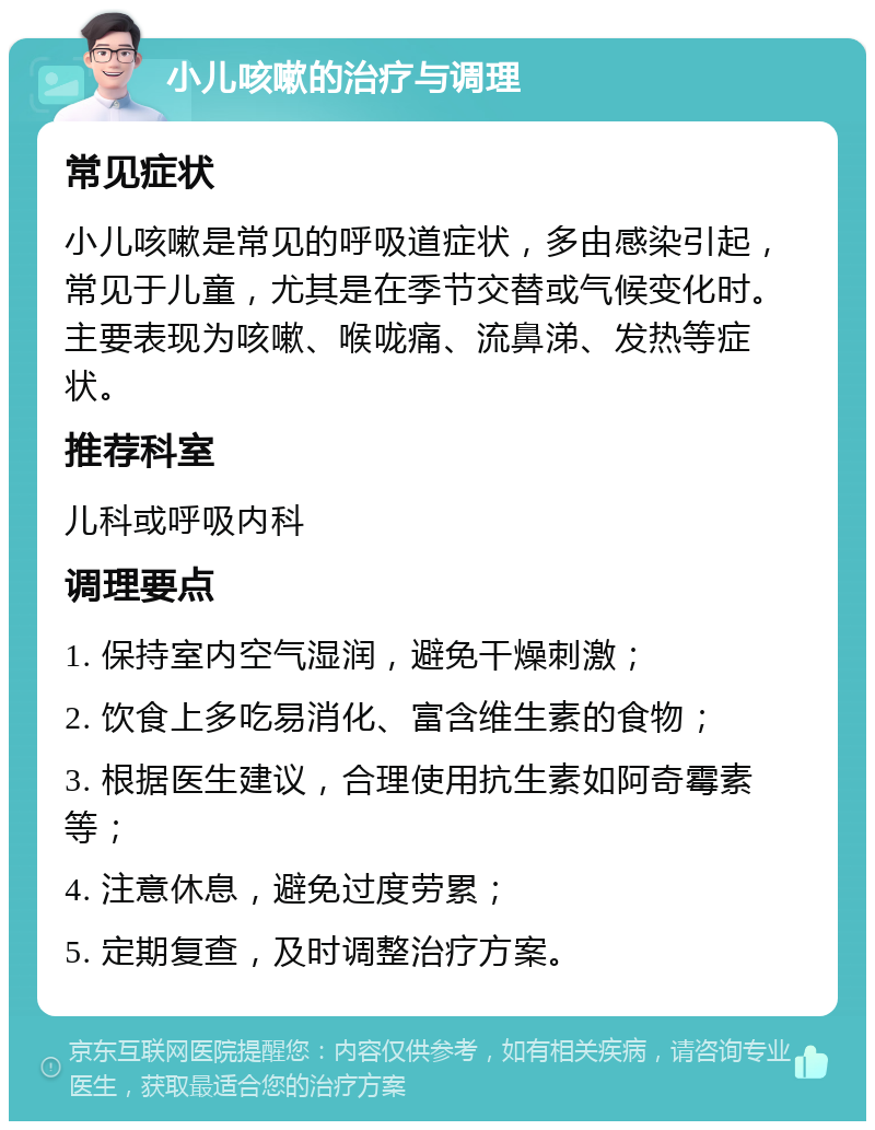 小儿咳嗽的治疗与调理 常见症状 小儿咳嗽是常见的呼吸道症状，多由感染引起，常见于儿童，尤其是在季节交替或气候变化时。主要表现为咳嗽、喉咙痛、流鼻涕、发热等症状。 推荐科室 儿科或呼吸内科 调理要点 1. 保持室内空气湿润，避免干燥刺激； 2. 饮食上多吃易消化、富含维生素的食物； 3. 根据医生建议，合理使用抗生素如阿奇霉素等； 4. 注意休息，避免过度劳累； 5. 定期复查，及时调整治疗方案。