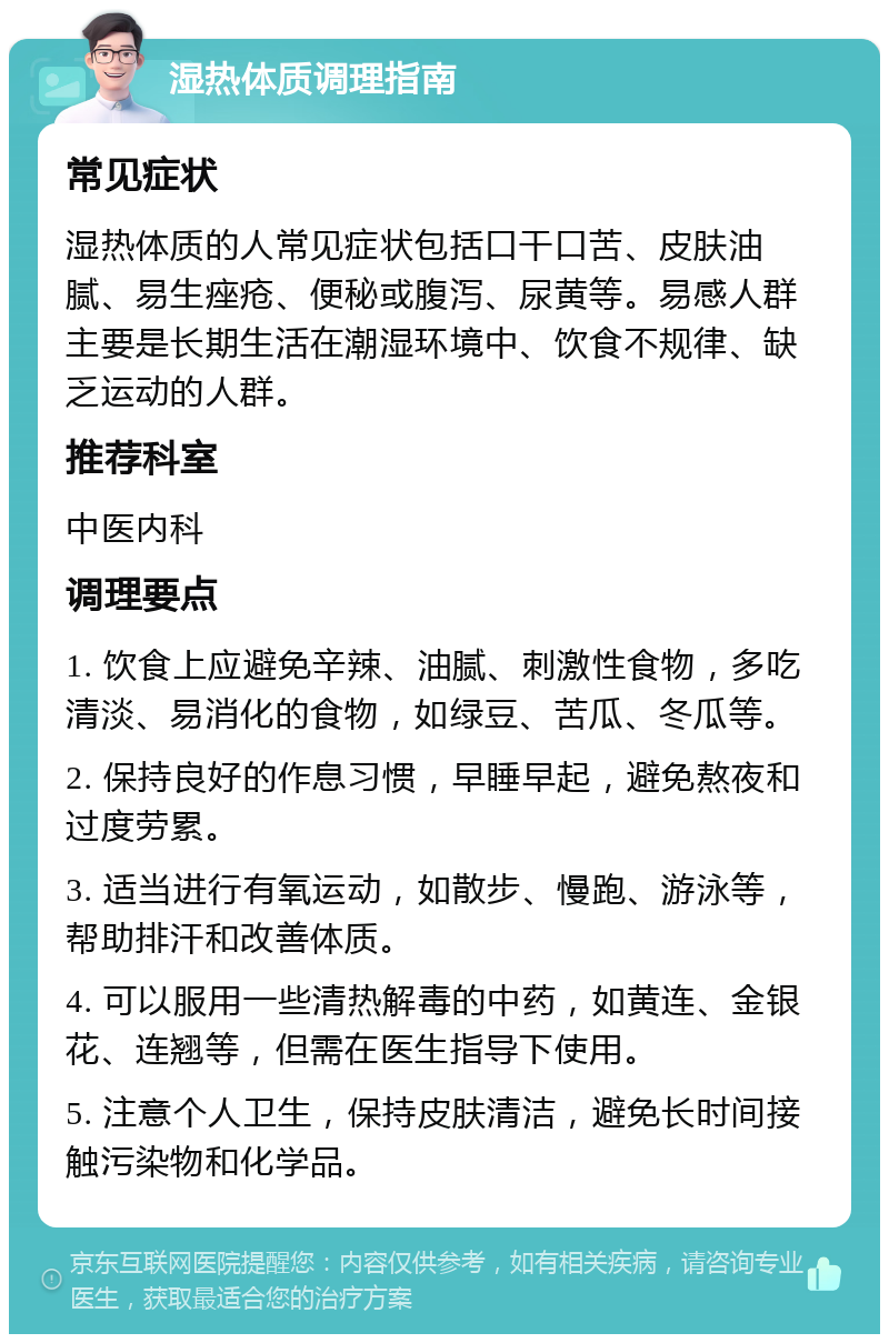 湿热体质调理指南 常见症状 湿热体质的人常见症状包括口干口苦、皮肤油腻、易生痤疮、便秘或腹泻、尿黄等。易感人群主要是长期生活在潮湿环境中、饮食不规律、缺乏运动的人群。 推荐科室 中医内科 调理要点 1. 饮食上应避免辛辣、油腻、刺激性食物，多吃清淡、易消化的食物，如绿豆、苦瓜、冬瓜等。 2. 保持良好的作息习惯，早睡早起，避免熬夜和过度劳累。 3. 适当进行有氧运动，如散步、慢跑、游泳等，帮助排汗和改善体质。 4. 可以服用一些清热解毒的中药，如黄连、金银花、连翘等，但需在医生指导下使用。 5. 注意个人卫生，保持皮肤清洁，避免长时间接触污染物和化学品。