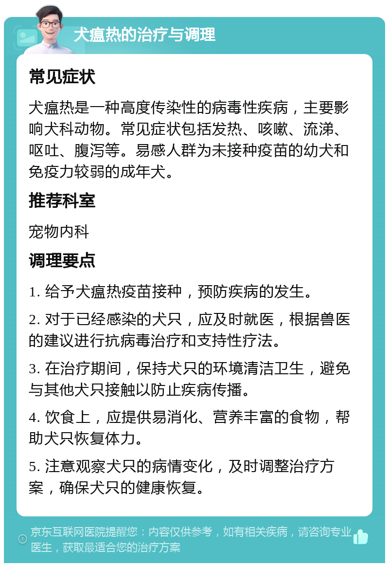 犬瘟热的治疗与调理 常见症状 犬瘟热是一种高度传染性的病毒性疾病，主要影响犬科动物。常见症状包括发热、咳嗽、流涕、呕吐、腹泻等。易感人群为未接种疫苗的幼犬和免疫力较弱的成年犬。 推荐科室 宠物内科 调理要点 1. 给予犬瘟热疫苗接种，预防疾病的发生。 2. 对于已经感染的犬只，应及时就医，根据兽医的建议进行抗病毒治疗和支持性疗法。 3. 在治疗期间，保持犬只的环境清洁卫生，避免与其他犬只接触以防止疾病传播。 4. 饮食上，应提供易消化、营养丰富的食物，帮助犬只恢复体力。 5. 注意观察犬只的病情变化，及时调整治疗方案，确保犬只的健康恢复。