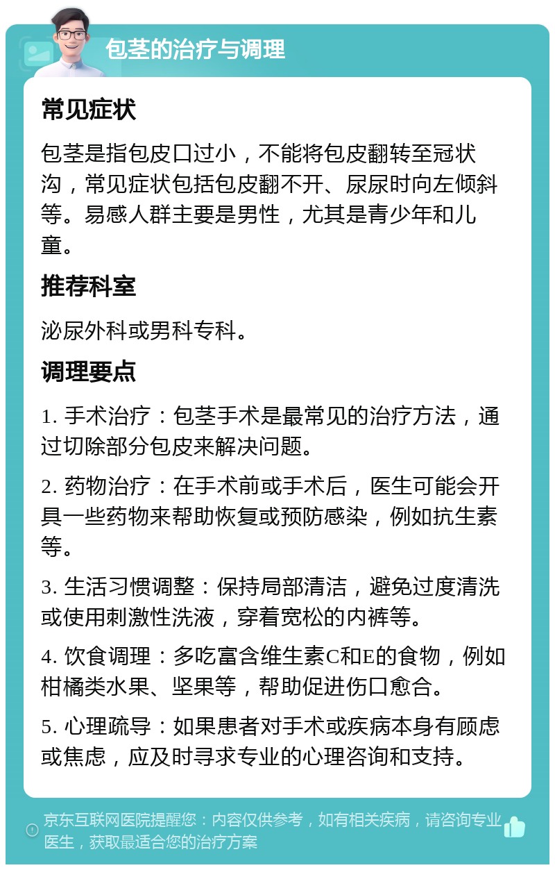 包茎的治疗与调理 常见症状 包茎是指包皮口过小，不能将包皮翻转至冠状沟，常见症状包括包皮翻不开、尿尿时向左倾斜等。易感人群主要是男性，尤其是青少年和儿童。 推荐科室 泌尿外科或男科专科。 调理要点 1. 手术治疗：包茎手术是最常见的治疗方法，通过切除部分包皮来解决问题。 2. 药物治疗：在手术前或手术后，医生可能会开具一些药物来帮助恢复或预防感染，例如抗生素等。 3. 生活习惯调整：保持局部清洁，避免过度清洗或使用刺激性洗液，穿着宽松的内裤等。 4. 饮食调理：多吃富含维生素C和E的食物，例如柑橘类水果、坚果等，帮助促进伤口愈合。 5. 心理疏导：如果患者对手术或疾病本身有顾虑或焦虑，应及时寻求专业的心理咨询和支持。