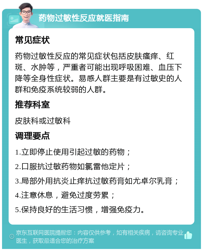 药物过敏性反应就医指南 常见症状 药物过敏性反应的常见症状包括皮肤瘙痒、红斑、水肿等，严重者可能出现呼吸困难、血压下降等全身性症状。易感人群主要是有过敏史的人群和免疫系统较弱的人群。 推荐科室 皮肤科或过敏科 调理要点 1.立即停止使用引起过敏的药物； 2.口服抗过敏药物如氯雷他定片； 3.局部外用抗炎止痒抗过敏药膏如尤卓尔乳膏； 4.注意休息，避免过度劳累； 5.保持良好的生活习惯，增强免疫力。