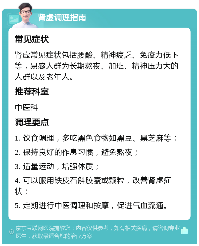 肾虚调理指南 常见症状 肾虚常见症状包括腰酸、精神疲乏、免疫力低下等，易感人群为长期熬夜、加班、精神压力大的人群以及老年人。 推荐科室 中医科 调理要点 1. 饮食调理，多吃黑色食物如黑豆、黑芝麻等； 2. 保持良好的作息习惯，避免熬夜； 3. 适量运动，增强体质； 4. 可以服用铁皮石斛胶囊或颗粒，改善肾虚症状； 5. 定期进行中医调理和按摩，促进气血流通。