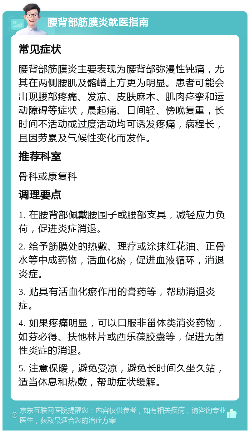 腰背部筋膜炎就医指南 常见症状 腰背部筋膜炎主要表现为腰背部弥漫性钝痛，尤其在两侧腰肌及髂嵴上方更为明显。患者可能会出现腰部疼痛、发凉、皮肤麻木、肌肉痉挛和运动障碍等症状，晨起痛、日间轻、傍晚复重，长时间不活动或过度活动均可诱发疼痛，病程长，且因劳累及气候性变化而发作。 推荐科室 骨科或康复科 调理要点 1. 在腰背部佩戴腰围子或腰部支具，减轻应力负荷，促进炎症消退。 2. 给予筋膜处的热敷、理疗或涂抹红花油、正骨水等中成药物，活血化瘀，促进血液循环，消退炎症。 3. 贴具有活血化瘀作用的膏药等，帮助消退炎症。 4. 如果疼痛明显，可以口服非甾体类消炎药物，如芬必得、扶他林片或西乐葆胶囊等，促进无菌性炎症的消退。 5. 注意保暖，避免受凉，避免长时间久坐久站，适当休息和热敷，帮助症状缓解。