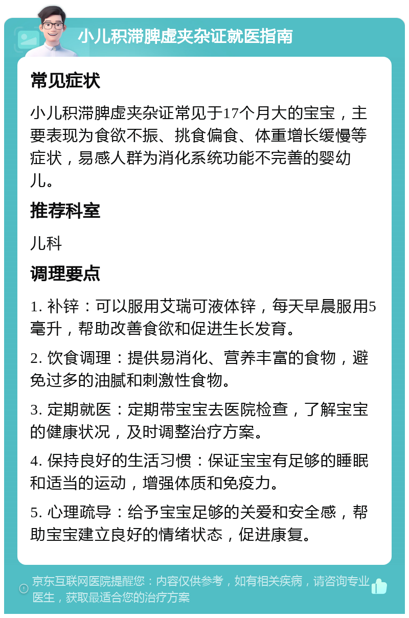 小儿积滞脾虚夹杂证就医指南 常见症状 小儿积滞脾虚夹杂证常见于17个月大的宝宝，主要表现为食欲不振、挑食偏食、体重增长缓慢等症状，易感人群为消化系统功能不完善的婴幼儿。 推荐科室 儿科 调理要点 1. 补锌：可以服用艾瑞可液体锌，每天早晨服用5毫升，帮助改善食欲和促进生长发育。 2. 饮食调理：提供易消化、营养丰富的食物，避免过多的油腻和刺激性食物。 3. 定期就医：定期带宝宝去医院检查，了解宝宝的健康状况，及时调整治疗方案。 4. 保持良好的生活习惯：保证宝宝有足够的睡眠和适当的运动，增强体质和免疫力。 5. 心理疏导：给予宝宝足够的关爱和安全感，帮助宝宝建立良好的情绪状态，促进康复。