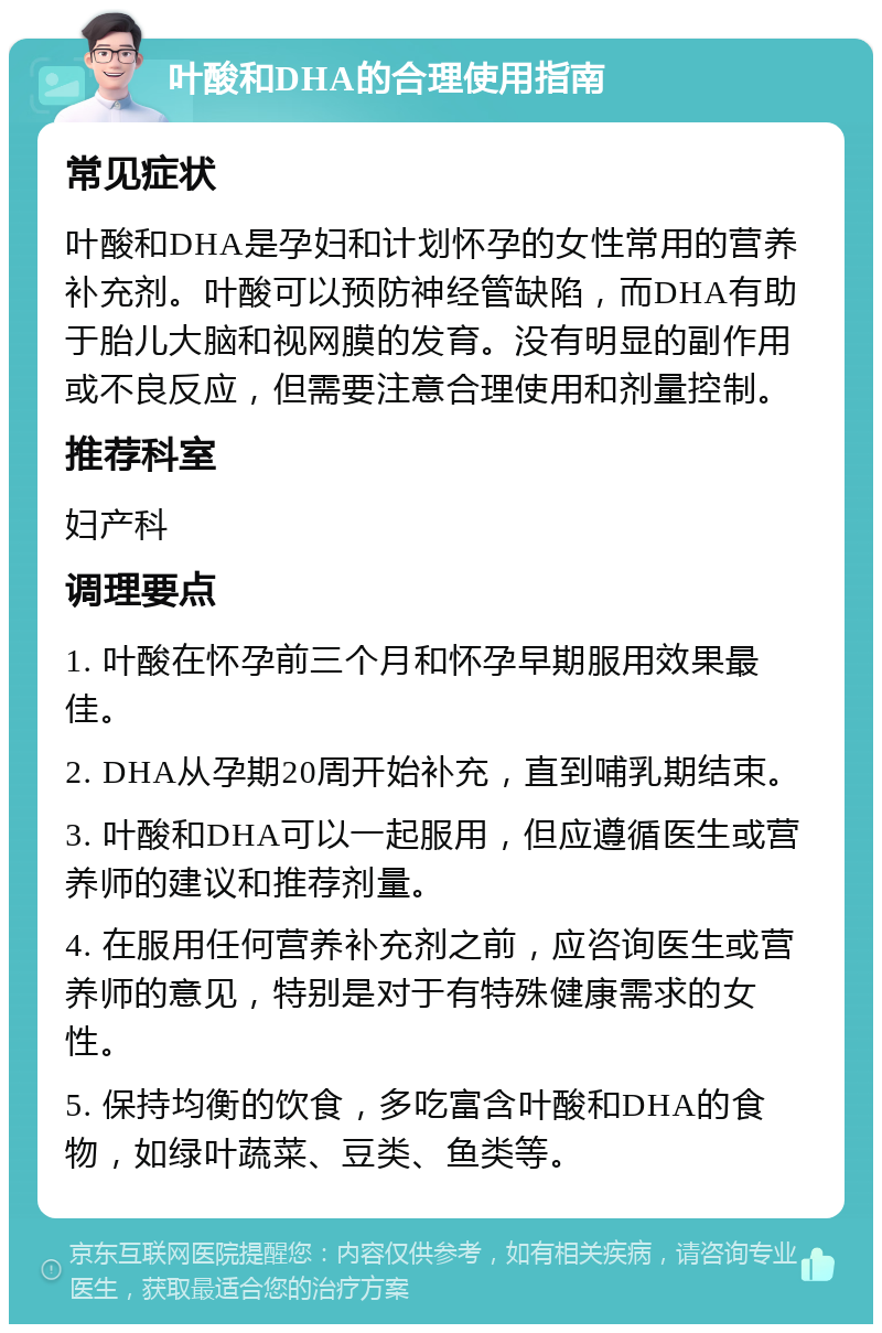 叶酸和DHA的合理使用指南 常见症状 叶酸和DHA是孕妇和计划怀孕的女性常用的营养补充剂。叶酸可以预防神经管缺陷，而DHA有助于胎儿大脑和视网膜的发育。没有明显的副作用或不良反应，但需要注意合理使用和剂量控制。 推荐科室 妇产科 调理要点 1. 叶酸在怀孕前三个月和怀孕早期服用效果最佳。 2. DHA从孕期20周开始补充，直到哺乳期结束。 3. 叶酸和DHA可以一起服用，但应遵循医生或营养师的建议和推荐剂量。 4. 在服用任何营养补充剂之前，应咨询医生或营养师的意见，特别是对于有特殊健康需求的女性。 5. 保持均衡的饮食，多吃富含叶酸和DHA的食物，如绿叶蔬菜、豆类、鱼类等。