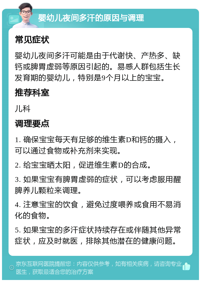 婴幼儿夜间多汗的原因与调理 常见症状 婴幼儿夜间多汗可能是由于代谢快、产热多、缺钙或脾胃虚弱等原因引起的。易感人群包括生长发育期的婴幼儿，特别是9个月以上的宝宝。 推荐科室 儿科 调理要点 1. 确保宝宝每天有足够的维生素D和钙的摄入，可以通过食物或补充剂来实现。 2. 给宝宝晒太阳，促进维生素D的合成。 3. 如果宝宝有脾胃虚弱的症状，可以考虑服用醒脾养儿颗粒来调理。 4. 注意宝宝的饮食，避免过度喂养或食用不易消化的食物。 5. 如果宝宝的多汗症状持续存在或伴随其他异常症状，应及时就医，排除其他潜在的健康问题。