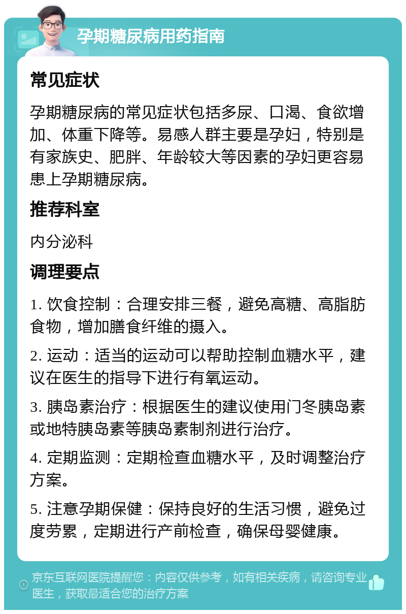 孕期糖尿病用药指南 常见症状 孕期糖尿病的常见症状包括多尿、口渴、食欲增加、体重下降等。易感人群主要是孕妇，特别是有家族史、肥胖、年龄较大等因素的孕妇更容易患上孕期糖尿病。 推荐科室 内分泌科 调理要点 1. 饮食控制：合理安排三餐，避免高糖、高脂肪食物，增加膳食纤维的摄入。 2. 运动：适当的运动可以帮助控制血糖水平，建议在医生的指导下进行有氧运动。 3. 胰岛素治疗：根据医生的建议使用门冬胰岛素或地特胰岛素等胰岛素制剂进行治疗。 4. 定期监测：定期检查血糖水平，及时调整治疗方案。 5. 注意孕期保健：保持良好的生活习惯，避免过度劳累，定期进行产前检查，确保母婴健康。