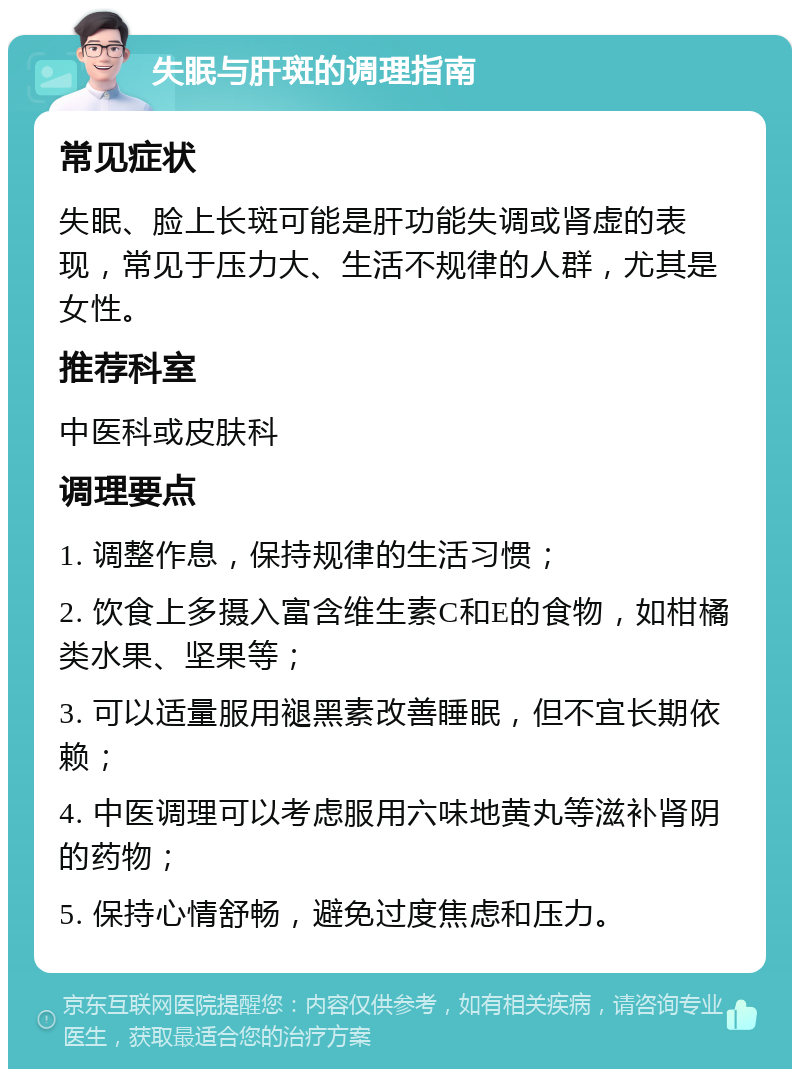 失眠与肝斑的调理指南 常见症状 失眠、脸上长斑可能是肝功能失调或肾虚的表现，常见于压力大、生活不规律的人群，尤其是女性。 推荐科室 中医科或皮肤科 调理要点 1. 调整作息，保持规律的生活习惯； 2. 饮食上多摄入富含维生素C和E的食物，如柑橘类水果、坚果等； 3. 可以适量服用褪黑素改善睡眠，但不宜长期依赖； 4. 中医调理可以考虑服用六味地黄丸等滋补肾阴的药物； 5. 保持心情舒畅，避免过度焦虑和压力。