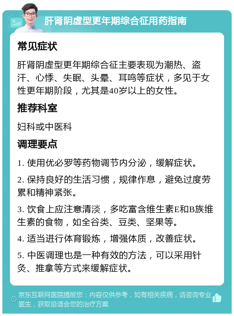 肝肾阴虚型更年期综合征用药指南 常见症状 肝肾阴虚型更年期综合征主要表现为潮热、盗汗、心悸、失眠、头晕、耳鸣等症状，多见于女性更年期阶段，尤其是40岁以上的女性。 推荐科室 妇科或中医科 调理要点 1. 使用优必罗等药物调节内分泌，缓解症状。 2. 保持良好的生活习惯，规律作息，避免过度劳累和精神紧张。 3. 饮食上应注意清淡，多吃富含维生素E和B族维生素的食物，如全谷类、豆类、坚果等。 4. 适当进行体育锻炼，增强体质，改善症状。 5. 中医调理也是一种有效的方法，可以采用针灸、推拿等方式来缓解症状。