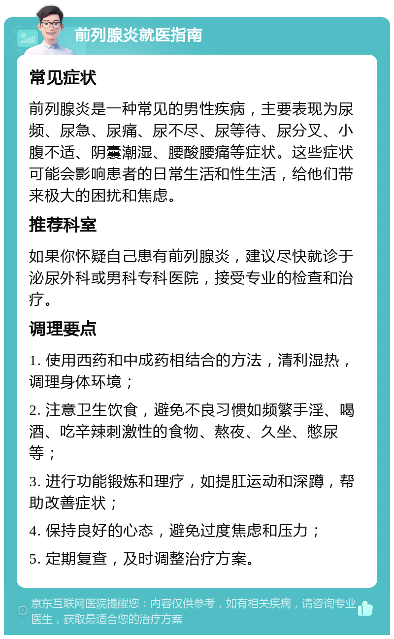 前列腺炎就医指南 常见症状 前列腺炎是一种常见的男性疾病，主要表现为尿频、尿急、尿痛、尿不尽、尿等待、尿分叉、小腹不适、阴囊潮湿、腰酸腰痛等症状。这些症状可能会影响患者的日常生活和性生活，给他们带来极大的困扰和焦虑。 推荐科室 如果你怀疑自己患有前列腺炎，建议尽快就诊于泌尿外科或男科专科医院，接受专业的检查和治疗。 调理要点 1. 使用西药和中成药相结合的方法，清利湿热，调理身体环境； 2. 注意卫生饮食，避免不良习惯如频繁手淫、喝酒、吃辛辣刺激性的食物、熬夜、久坐、憋尿等； 3. 进行功能锻炼和理疗，如提肛运动和深蹲，帮助改善症状； 4. 保持良好的心态，避免过度焦虑和压力； 5. 定期复查，及时调整治疗方案。