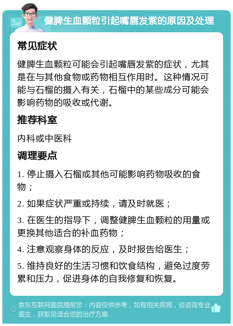 健脾生血颗粒引起嘴唇发紫的原因及处理 常见症状 健脾生血颗粒可能会引起嘴唇发紫的症状，尤其是在与其他食物或药物相互作用时。这种情况可能与石榴的摄入有关，石榴中的某些成分可能会影响药物的吸收或代谢。 推荐科室 内科或中医科 调理要点 1. 停止摄入石榴或其他可能影响药物吸收的食物； 2. 如果症状严重或持续，请及时就医； 3. 在医生的指导下，调整健脾生血颗粒的用量或更换其他适合的补血药物； 4. 注意观察身体的反应，及时报告给医生； 5. 维持良好的生活习惯和饮食结构，避免过度劳累和压力，促进身体的自我修复和恢复。