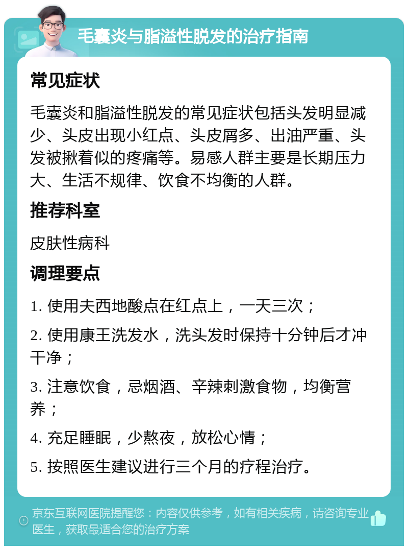 毛囊炎与脂溢性脱发的治疗指南 常见症状 毛囊炎和脂溢性脱发的常见症状包括头发明显减少、头皮出现小红点、头皮屑多、出油严重、头发被揪着似的疼痛等。易感人群主要是长期压力大、生活不规律、饮食不均衡的人群。 推荐科室 皮肤性病科 调理要点 1. 使用夫西地酸点在红点上，一天三次； 2. 使用康王洗发水，洗头发时保持十分钟后才冲干净； 3. 注意饮食，忌烟酒、辛辣刺激食物，均衡营养； 4. 充足睡眠，少熬夜，放松心情； 5. 按照医生建议进行三个月的疗程治疗。